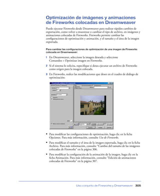 Optimización de imágenes y animaciones
de Fireworks colocadas en Dreamweaver
Puede ejecutar Fireworks desde Dreamweaver para realizar rápidos cambios de
exportación, como volver a muestrear o cambiar el tipo de archivo, en imágenes y
animaciones colocadas de Fireworks. Fireworks permite cambiar las
conﬁguraciones de optimización y animación, y el tamaño y el área de la imagen
exportada.

Para cambiar las configuraciones de optimización de una imagen de Fireworks
colocada en Dreamweaver:

1   En Dreamweaver, seleccione la imagen deseada y seleccione
    Comandos > Optimizar imagen en Fireworks.
2   Si el sistema lo solicita, especiﬁque si desea ejecutar un archivo de Fireworks
    como origen para la imagen colocada.
3   En Fireworks, realice las modiﬁcaciones que desee en el cuadro de diálogo de
    optimización:




• Para modiﬁcar las conﬁguraciones de optimización, haga clic en la ﬁcha
    Opciones. Para más información, consulte Uso de Fireworks.
• Para modiﬁcar el tamaño y el área de la imagen exportada, haga clic en la ﬁcha
    Archivo. Para más información, consulte “Cambio del tamaño de las imágenes
    colocadas de Fireworks” en la página 306.
• Para modiﬁcar la conﬁguración de la animación de la imagen, haga clic en la
    ﬁcha Animación. Para más información, consulte “Edición de animaciones
    colocadas de Fireworks” en la página 307.




                            Uso conjunto de Fireworks y Dreamweaver              305
 