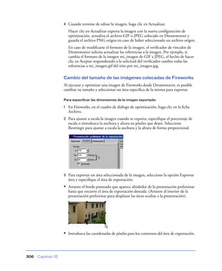 4   Cuando termine de editar la imagen, haga clic en Actualizar.
                        Hacer clic en Actualizar exporta la imagen con la nueva conﬁguración de
                        optimización, actualiza el archivo GIF o JPEG colocado en Dreamweaver y
                        guarda el archivo PNG origen en caso de haber seleccionado un archivo origen.
                        En caso de modiﬁcarse el formato de la imagen, el veriﬁcador de vínculos de
                        Dreamweaver solicita actualizar las referencias a la imagen. Por ejemplo, si
                        cambia el formato de la imagen mi_imagen de GIF a JPEG, el hecho de hacer
                        clic en Aceptar respondiendo a la solicitud del veriﬁcador cambia todas las
                        referencias a mi_imagen.gif del sitio por mi_imagen.jpg.

                    Cambio del tamaño de las imágenes colocadas de Fireworks
                    Al ejecutar y optimizar una imagen de Fireworks desde Dreamweaver, es posible
                    cambiar su tamaño y seleccionar un área especíﬁca de la misma para exportar.

                    Para especificar las dimensiones de la imagen exportada:

                    1   En Fireworks, en el cuadro de diálogo de optimización, haga clic en la ﬁcha
                        Archivo.
                    2   Para ajustar a escala la imagen cuando se exporta, especiﬁque el porcentaje de
                        escala o introduzca la anchura y altura en píxeles que desee. Seleccione
                        Restringir para ajustar a escala la anchura y la altura de forma proporcional.




                    3   Para exportar un área seleccionada de la imagen, seleccione la opción Exportar
                        área y especiﬁque el área de exportación:
                    • Arrastre el borde punteado que aparece alrededor de la presentación preliminar
                        hasta que encierre el área de exportación deseada. (Arrastre al interior de la
                        presentación preliminar para desplazar las áreas ocultas a la presentación).




                    • Introduzca las coordenadas de píxeles para los contornos del área de exportación.



306   Capítulo 12
 