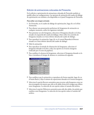 Edición de animaciones colocadas de Fireworks
En la edición y optimización de animaciones colocadas de Fireworks también es
posible editar sus conﬁguraciones. Las opciones de animación del cuadro de diálogo
de optimización son similares a las disponibles en el panel Fotogramas de Fireworks.

Para editar una imagen animada:

1   En Fireworks, en el cuadro de diálogo de optimización, haga clic en la ﬁcha
    Animación.
2   Para obtener una presentación preliminar de fotogramas de animación en
    cualquier momento, utilice los siguientes métodos:
•   Para presentar un solo fotograma, seleccione el fotograma deseado en la lista
    situada a la izquierda del cuadro de diálogo o bien utilice los controles de
    fotograma situados en el área inferior derecha del cuadro de diálogo.
•   Para reproducir la animación, haga clic en el control Reproducir/Detener
    situado en el área inferior derecha del cuadro de diálogo.
3   Edite la animación:
•   Para especiﬁcar el método de eliminación de fotogramas, seleccione el
    fotograma deseado en la lista y elija una opción en el menú emergente
    (indicado por el icono de papelera).
•   Para establecer la demora de fotogramas, seleccione el fotograma deseado en la
    lista e introduzca el tiempo de demora en centésimas de segundo.




• Para establecer que la animación se reproduzca de forma repetida, haga clic en
    el botón Bucle y elija el número de repeticiones deseado en el menú emergente.
• Seleccione la opción Recorte automático para recortar cada fotograma como un
    área rectangular, de manera que sólo se de salida al área de la imagen que diﬁera
    entre fotogramas. La selección de esta opción reduce el tamaño del archivo.
• Seleccione la opción Diferencia automática para sólo dar salida a los píxeles que
    cambien entre fotogramas. La selección de esta opción reduce el tamaño del
    archivo.




                           Uso conjunto de Fireworks y Dreamweaver              307
 