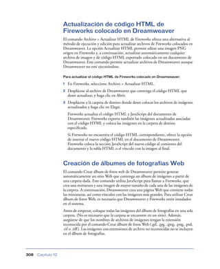Actualización de código HTML de
                    Fireworks colocado en Dreamweaver
                    El comando Archivo > Actualizar HTML de Fireworks ofrece una alternativa al
                    método de ejecución y edición para actualizar archivos de Fireworks colocados en
                    Dreamweaver. La opción Actualizar HTML permite editar una imagen PNG
                    origen en Fireworks y, a continuación, actualizar automáticamente cualquier
                    archivo de imagen y de código HTML exportado colocado en un documento de
                    Dreamweaver. Este comando permite actualizar archivos de Dreamweaver aunque
                    Dreamweaver no esté ejecutándose.

                    Para actualizar el código HTML de Fireworks colocado en Dreamweaver:

                    1   En Fireworks, seleccione Archivo > Actualizar HTML.
                    2   Desplácese al archivo de Dreamweaver que contenga el código HTML que
                        desee actualizar, y haga clic en Abrir.
                    3   Desplácese a la carpeta de destino donde desee colocar los archivos de imágenes
                        actualizados y haga clic en Elegir.
                        Fireworks actualiza el código HTML y JavaScript del documento de
                        Dreamweaver. Fireworks exporta también las imágenes actualizadas asociadas
                        con el código HTML y coloca las imágenes en la carpeta de destino
                        especiﬁcada.
                        Si Fireworks no encuentra el código HTML correspondiente, ofrece la opción
                        de insertar el nuevo código HTML en el documento de Dreamweaver.
                        Fireworks coloca la sección JavaScript del nuevo código al comienzo del
                        documento y la tabla HTML o el vínculo con la imagen al ﬁnal.


                    Creación de álbumes de fotografías Web
                    El comando Crear álbum de fotos web de Dreamweaver permite generar
                    automáticamente un sitio Web que contenga un álbum de imágenes a partir de
                    una carpeta dada. Este comando utiliza JavaScript para llamar a Fireworks, que
                    crea una miniatura y una imagen de mayor tamaño de cada una de las imágenes de
                    la carpeta. A continuación, Dreamweaver crea una página Web que contiene todas
                    las miniaturas, así como vínculos con las imágenes más grandes. Para utilizar Crear
                    álbum de fotos Web, es necesario que Dreamweaver y Fireworks estén instalados
                    en el sistema.
                    Antes de empezar, coloque todas las imágenes del álbum de fotografías en una sola
                    carpeta. (No es necesario que la carpeta se encuentre en un sitio). Además,
                    asegúrese de que los nombres de archivos de imágenes tengan la extensión
                    reconocida por el comando Crear álbum de fotos Web (.gif, .jpg, .jpeg, .png, .psd,
                    .tif o .tiff ). Las imágenes con extensiones de archivo no reconocidas no se incluyen
                    en el álbum de fotografías.




308   Capítulo 12
 