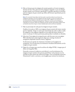 6   Elija un formato para las imágenes de tamaño grande en el menú emergente
                        Formato de foto. Para cada una de las imágenes originales se crea una imagen
                        de gran tamaño con el formato especiﬁcado. Es posible especiﬁcar un formato
                        para las imágenes de gran tamaño que diﬁera del formato especiﬁcado para las
                        miniaturas.
                        Nota: El comando Crear álbum de fotos web no permite utilizar los archivos de
                        imágenes originales como las imágenes de gran tamaño, ya que es posible que los
                        formatos de las imágenes originales que no sean GIF y JPEG no se visualicen
                        apropiadamente en todos los navegadores. Tenga en cuenta que si las imágenes
                        originales son archivos JPEG, las imágenes de gran tamaño generadas pueden tener
                        un tamaño de archivo mayor o menor calidad que la de los archivos originales.

                    7   Elija un porcentaje de escala para las imágenes de gran tamaño.
                        Establecer la escala en 100% crea imágenes de gran tamaño del mismo tamaño
                        que las originales. Tenga en cuenta que el porcentaje de escala se aplica a todas
                        las imágenes; si las imágenes originales no son todas del mismo tamaño, el
                        ajuste a escala por el mismo porcentaje puede producir resultados no deseados.
                    8   Seleccione Crear página de navegación para cada foto para crear una página
                        Web individual para cada imagen de origen que contenga vínculos de
                        navegación etiquetados Anterior, Inicio y Siguiente.
                        Si selecciona esta opción, las miniaturas vincularán con las páginas de
                        navegación. Si no la selecciona, las miniaturas vincularán directamente con las
                        imágenes de gran tamaño.
                    9   Haga clic en Aceptar para crear los archivos de código HTML e imagen para el
                        álbum de fotografías Web.
                        Fireworks se ejecuta (si todavía no está abierto) y crea las miniaturas y las
                        imágenes de gran tamaño. Este proceso puede llevar varios minutos si se ha
                        incluido un gran número de archivos de imagen. Una vez ﬁnalizado el proceso,
                        Dreamweaver vuelve a activarse y crea la página que contiene las miniaturas.




310   Capítulo 12
 