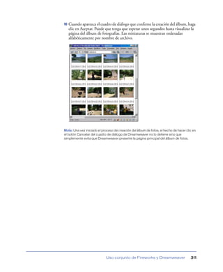 10   Cuando aparezca el cuadro de diálogo que conﬁrme la creación del álbum, haga
     clic en Aceptar. Puede que tenga que esperar unos segundos hasta visualizar la
     página del álbum de fotografías. Las miniaturas se muestran ordenadas
     alfabéticamente por nombre de archivo.




Nota: Una vez iniciado el proceso de creación del álbum de fotos, el hecho de hacer clic en
el botón Cancelar del cuadro de diálogo de Dreamweaver no lo detiene sino que
simplemente evita que Dreamweaver presente la página principal del álbum de fotos.




                             Uso conjunto de Fireworks y Dreamweaver                   311
 