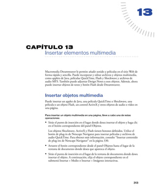 13


CAPÍTULO 13
         Insertar elementos multimedia
   . . . . . . . . . . . . . . . . . . . . . . . . . . . . . . . . . . . . . . . . . . . . . . . . . . . . . . . .




         Macromedia Dreamweaver le permite añadir sonido y películas en el sitio Web de
         forma rápida y sencilla. Puede incorporar y editar archivos y objetos multimedia,
         como applets de Java, películas QuickTime, Flash y Shockwave y archivos de
         audio MP3. También puede adjuntar Design Notes a esos objetos. Además, ahora
         puede insertar objetos de texto y botón Flash desde Dreamweaver.


         Insertar objetos multimedia
         Puede insertar un applet de Java, una película QuickTime o Shockwave, una
         película o un objeto Flash, un control ActiveX y otros objetos de audio o vídeo en
         una página.

         Para insertar un objeto multimedia en una página, lleve a cabo una de estas
         operaciones:

         • Sitúe el punto de inserción en el lugar donde desea insertar el objeto y haga clic
            en el botón correspondiente del panel Objetos.
            Los objetos Shockwave, ActiveX y Flash tienen botones deﬁnidos. Utilice el
            botón de plug-in de Netscape Navigator para insertar películas y archivos de
            audio QuickTime. Para obtener más información, consulte “Insertar contenido
            de plug-ins de Netscape Navigator” en la página 330.
         • Arrastre el botón correspondiente desde el panel Objetos hasta el lugar de la
            ventana de documento donde desea que aparezca el objeto.
         • Sitúe el punto de inserción en el lugar de la ventana de documento donde desea
            insertar el objeto. A continuación, elija el objeto correspondiente en el
            submenú Insertar > Medio o Insertar > Imágenes interactivas.




                                                                                                             313
 