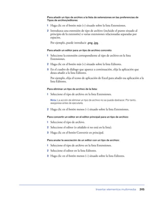 Para añadir un tipo de archivo a la lista de extensiones en las preferencias de
Tipos de archivo/editores:

1   Haga clic en el botón más (+) situado sobre la lista Extensiones.
2   Introduzca una extensión de tipo de archivo (incluido el punto situado al
    principio de la extensión) o varias extensiones relacionadas separadas por
    espacios.
    Por ejemplo, puede introducir .png .jpg.

Para añadir un editor para un tipo de archivo concreto:

1   Seleccione la extensión correspondiente al tipo de archivo en la lista
    Extensiones.
2   Haga clic en el botón más (+) situado sobre la lista Editores.
3   En el cuadro de diálogo que aparece a continuación, elija la aplicación que
    desea añadir a la lista Editores.
    Por ejemplo, elija el icono de aplicación de Excel para añadir esa aplicación a la
    lista Editores.

Para eliminar un tipo de archivo de la lista:

1   Seleccione el tipo de archivo en la lista Extensiones.
    Nota: La acción de eliminar un tipo de archivo no se puede deshacer. Por tanto,
    asegúrese antes de ejecutarla.

2   Haga clic en el botón menos (–) situado sobre la lista Extensiones.

Para convertir un editor en el editor principal para un tipo de archivo:

1   Seleccione el tipo de archivo.
2   Seleccione el editor (o añádalo si no está en la lista).
3   Haga clic en el botón Convertir en principal.

Para anular la asociación de un editor con un tipo de archivo:

1   Seleccione el tipo de archivo en la lista Extensiones.
2   Seleccione el editor en la lista Editores.
3   Haga clic en el botón menos (–) situado sobre la lista Editores.




                                             Insertar elementos multimedia            315
 