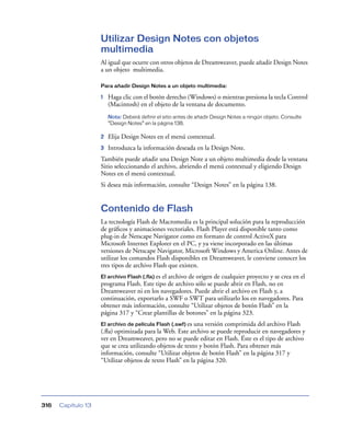 Utilizar Design Notes con objetos
                    multimedia
                    Al igual que ocurre con otros objetos de Dreamweaver, puede añadir Design Notes
                    a un objeto multimedia.

                    Para añadir Design Notes a un objeto multimedia:

                    1   Haga clic con el botón derecho (Windows) o mientras presiona la tecla Control
                        (Macintosh) en el objeto de la ventana de documento.
                        Nota: Deberá definir el sitio antes de añadir Design Notes a ningún objeto. Consulte
                        “Design Notes” en la página 138.

                    2   Elija Design Notes en el menú contextual.
                    3   Introduzca la información deseada en la Design Note.
                    También puede añadir una Design Note a un objeto multimedia desde la ventana
                    Sitio seleccionando el archivo, abriendo el menú contextual y eligiendo Design
                    Notes en el menú contextual.
                    Si desea más información, consulte “Design Notes” en la página 138.


                    Contenido de Flash
                    La tecnología Flash de Macromedia es la principal solución para la reproducción
                    de gráﬁcos y animaciones vectoriales. Flash Player está disponible tanto como
                    plug-in de Netscape Navigator como en formato de control ActiveX para
                    Microsoft Internet Explorer en el PC, y ya viene incorporado en las últimas
                    versiones de Netscape Navigator, Microsoft Windows y America Online. Antes de
                    utilizar los comandos Flash disponibles en Dreamweaver, le conviene conocer los
                    tres tipos de archivo Flash que existen.
                    El archivo Flash (.fla) es el archivo de origen de cualquier proyecto y se crea en el
                    programa Flash. Este tipo de archivo sólo se puede abrir en Flash, no en
                    Dreamweaver ni en los navegadores. Puede abrir el archivo en Flash y, a
                    continuación, exportarlo a SWF o SWT para utilizarlo los en navegadores. Para
                    obtener más información, consulte “Utilizar objetos de botón Flash” en la
                    página 317 y “Crear plantillas de botones” en la página 323.
                    El archivo de película Flash (.swf) esuna versión comprimida del archivo Flash
                    (.ﬂa) optimizada para la Web. Este archivo se puede reproducir en navegadores y
                    ver en Dreamweaver, pero no se puede editar en Flash. Éste es el tipo de archivo
                    que se crea utilizando objetos de texto y botón Flash. Para obtener más
                    información, consulte “Utilizar objetos de botón Flash” en la página 317 y
                    “Utilizar objetos de texto Flash” en la página 320.




316   Capítulo 13
 