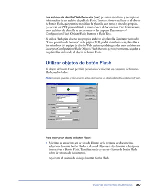 Los archivos de plantilla Flash Generator (.swt) permiten  modiﬁcar y reemplazar
información de un archivo de película Flash. Estos archivos se utilizan en el objeto
de botón Flash, que permite modiﬁcar la plantilla con texto o vínculos propios,
para crear un SWF personalizado e insertarlo en el documento. En Dreamweaver,
estos archivos de plantilla se encuentran en las carpetas Dreamweaver/
Conﬁguration/Flash Objects/Flash Buttons y Flash Text.
Si utiliza Flash para diseñar sus propios archivos de plantilla Generator (consulte
“Crear plantillas de botones” en la página 323), podrá distribuir estas plantillas a
los miembros del equipo de diseño Web, quienes podrán guardar estos archivos en
la carpeta Conﬁguration/Flash Objects/Flash Buttons y, posteriormente, acceder a
las plantillas utilizando el objeto de botón Flash.


Utilizar objetos de botón Flash
El objeto de botón Flash permite personalizar e insertar un conjunto de botones
Flash prediseñados.
Nota: Deberá guardar el documento antes de insertar un objeto de botón o de texto Flash.




Para insertar un objeto de botón Flash:

1   Mientras se encuentra en la vista de Diseño de la ventana de documento,
    seleccione Insertar botón Flash en el panel Objetos o elija Insertar > Imágenes
    interactivas > Botón Flash. También puede arrastrar el icono de botón Flash
    sobre la ventana de documento.
    Aparecerá el cuadro de diálogo Insertar botón Flash.




                                            Insertar elementos multimedia          317
 