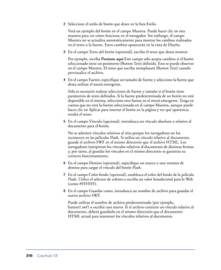 2   Seleccione el estilo de botón que desee en la lista Estilo.
                        Verá un ejemplo del botón en el campo Muestra. Puede hacer clic en esta
                        muestra para ver cómo funciona en el navegador. Sin embargo, el campo
                        Muestra no se actualiza automáticamente para mostrar los cambios realizados
                        en el texto o la fuente. Estos cambios aparecerán en la vista de Diseño.
                    3   En el campo Texto del botón (opcional), escriba el texto que desea mostrar.
                        Por ejemplo, escriba Presione aquí Este campo sólo acepta cambios si el botón
                        seleccionado tiene un parámetro {Button Text} deﬁnido. Esto se puede observar
                        en el campo Muestra. El texto que escriba reemplazará {Button Text} cuando
                        previsualice el archivo.
                    4   En el campo Fuente, especiﬁque un tamaño de fuente y seleccione la fuente que
                        desea utilizar el menú emergente.
                        Sólo es necesario realizar selecciones de fuente y tamaño si el botón tiene
                        parámetros de texto deﬁnidos. Si la fuente predeterminada de un botón no está
                        disponible en el sistema, seleccione otra fuente en el menú emergente. Tenga en
                        cuenta que no verá la fuente seleccionada en el campo Muestra, aunque puede
                        hacer clic en Aplicar para insertar el botón en la página y ver qué apariencia
                        tendrá el texto.
                    5   En el campo Vínculo (opcional), introduzca un vínculo absoluto o relativo al
                        documento para el botón.
                        No se admiten vínculos relativos al sitio porque los navegadores no los
                        reconocen en las películas Flash. Si utiliza un vínculo relativo al documento,
                        guarde el archivo SWF en el mismo directorio que el archivo HTML. Los
                        navegadores interpretan los vínculos relativos al documento de distintas formas
                        y, por tanto, al guardar los vínculos en el mismo directorio se garantiza su
                        correcto funcionamiento.
                    6   En el campo Destino (opcional), especiﬁque un marco o una ventana de
                        destino para cargar el vínculo del botón Flash.
                    7   En el campo Color fondo (opcional), establezca el color del fondo de la película
                        Flash. Utilice el selector de colores o escriba un valor hexadecimal para la Web
                        (como #FFFFFF).
                    8   En el campo Guardar como, introduzca un nombre de archivo para guardar el
                        nuevo archivo SWF.
                        Puede utilizar el nombre de archivo predeterminado (por ejemplo,
                        button1.swf ) o escribir uno nuevo. Si el archivo contiene un vínculo relativo al
                        documento, deberá guardarlo en el mismo directorio que el documento
                        HTML actual para mantener los vínculos relativos al documento.




318   Capítulo 13
 