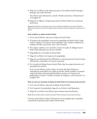 9    Haga clic en Obtener más estilos para pasar al sitio Macromedia Exchange y
     descargar más estilos de botón.
     Para obtener más información, consulte “Añadir extensiones a Dreamweaver”
     en la página 95.
10   Haga clic en Aplicar o Aceptar para insertar el botón Flash en la ventana de
     documento.
Sugerencia: Seleccione Aplicar para ver los cambios realizados en la vista de Diseño.
Mientras mantiene el cuadro de diálogo abierto puede continuar realizando cambios en el
botón.


Para modificar un objeto de botón Flash:

1    En la vista de Diseño, seleccione el objeto de botón Flash.
2    El inspector de propiedades mostrará las propiedades del botón Flash. Puede
     realizar cambios en el inspector de propiedades. Estos cambios modiﬁcan los
     atributos HTML como ancho, alto y color de fondo.
3    Para realizar cambios en el contenido, muestre el cuadro de diálogo Insertar
     botón Flash utilizando uno de estos métodos:
• Haga doble clic en el objeto de botón Flash.
• Haga clic en Editar en el inspector de propiedades.
• Haga clic con el botón derecho (Windows) o mientras presiona la tecla Control
     (Macintosh) y elija Editar en el menú contextual.
4    En el cuadro de diálogo Insertar botón Flash, edite los campos descritos en el
     procedimiento anterior.
     En la vista de Diseño, puede cambiar el tamaño del objeto fácilmente
     utilizando los manejadores de cambio de tamaño. Puede restablecer el tamaño
     original del objeto seleccionando Restablecer tamaño en el inspector de
     propiedades. Consulte “Cambiar el tamaño de imágenes y otros elementos” en
     la página 285.

Para ver cómo se reproduce el objeto de botón Flash en la ventana de documento:

1    En la vista de Diseño, seleccione el objeto de botón Flash.
2    En el inspector de propiedades, haga clic en el botón verde Reproducir.
3    Haga clic en el botón rojo Detener para terminar la previsualización.
Nota: No se puede editar el objeto de botón Flash mientras se está reproduciendo.

Conviene previsualizar siempre el documento en el navegador para comprobar
exactamente la apariencia que tendrá el botón Flash.




                                            Insertar elementos multimedia           319
 