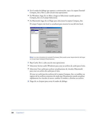 6   En el cuadro de diálogo que aparece a continuación, vaya a la carpeta Tutorial/
                      Compass_Site y lleve a cabo una de estas operaciones:
                  • En Windows, haga clic en Abrir y luego en Seleccionar cuando aparezca
                      Compass_Site en el campo Seleccionar.
                  • En Macintosh, haga clic en Elegir para seleccionar la carpeta Compass_Site.
                      El campo Carpeta raíz local se actualizará para mostrar la ruta del sitio local.




                      Nota: La ruta completa a la carpeta Compass_Site puede variar dependiendo del lugar
                      en el que haya instalado Dreamweaver.

                  7   Bajo Caché, lleve a cabo una de estas operaciones:
                  • Seleccione Activar caché (Windows) para crear un archivo de caché para el sitio.
                  • Seleccione Usar caché para acelerar actualizaciones de vínculos (Macintosh)
                      para crear un archivo de caché para el sitio.
                      Al crear un caché para los archivos de la carpeta Compass_Site, se establece un
                      registro de los archivos existentes de modo que Dreamweaver pueda actualizar
                      rápidamente los vínculos al mover, cambiar el nombre o eliminar un archivo.
                  8   Haga clic en Aceptar para cerrar el cuadro de diálogo.




32   Capítulo 1
 