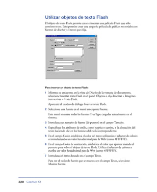 Utilizar objetos de texto Flash
                    El objeto de texto Flash permite crear e insertar una película Flash que sólo
                    contiene texto. Esto permite crear una pequeña película de gráﬁcos vectoriales con
                    fuentes de diseño y el texto que elija.




                    Para insertar un objeto de texto Flash:

                    1   Mientras se encuentra en la vista de Diseño de la ventana de documento,
                        seleccione Insertar texto Flash en el panel Objetos o elija Insertar > Imágenes
                        interactivas > Texto Flash.
                        Aparecerá el cuadro de diálogo Insertar texto Flash.
                    2   Seleccione una fuente en el menú emergente Fuente.
                        Este menú muestra todas las fuentes TrueType cargadas actualmente en el
                        sistema.
                    3   Introduzca un tamaño de fuente (de puntos) en el campo Tamaño.
                    4   Especiﬁque los atributos de estilo, como negrita o cursiva, y la alineación del
                        texto haciendo clic en los botones del estilo correspondiente.
                    5   En el campo Color, establezca el color del texto utilizando el selector de colores
                        o introduciendo un valor hexadecimal para la Web (como #FFFFFF).
                    6   En el campo Color de sustitución, establezca el color que aparece cuando el
                        puntero pasa sobre el objeto de texto Flash. Utilice el selector de colores o
                        escriba un valor hexadecimal para la Web (como #FFFFFF).
                    7   Introduzca el texto deseado en el campo Texto.
                        Para ver el estilo de fuente que se muestra en el campo Texto, seleccione
                        Mostrar fuente.




320   Capítulo 13
 