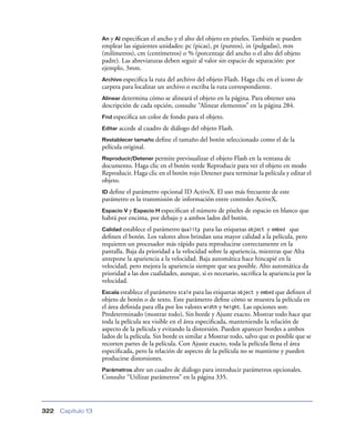 An y Al especiﬁcan el ancho y el alto del objeto en píxeles. También se pueden
                    emplear las siguientes unidades: pc (picas), pt (puntos), in (pulgadas), mm
                    (milímetros), cm (centímetros) o % (porcentaje del ancho o el alto del objeto
                    padre). Las abreviaturas deben seguir al valor sin espacio de separación: por
                    ejemplo, 3mm.
                    Archivo especiﬁca  la ruta del archivo del objeto Flash. Haga clic en el icono de
                    carpeta para localizar un archivo o escriba la ruta correspondiente.
                    Alinear determina cómo se alineará el objeto en la página. Para obtener una
                    descripción de cada opción, consulte “Alinear elementos” en la página 284.
                    Fnd especiﬁca   un color de fondo para el objeto.
                    Editar   accede al cuadro de diálogo del objeto Flash.
                    Restablecer tamaño     deﬁne el tamaño del botón seleccionado como el de la
                    película original.
                    Reproducir/Detener permite   previsualizar el objeto Flash en la ventana de
                    documento. Haga clic en el botón verde Reproducir para ver el objeto en modo
                    Reproducir. Haga clic en el botón rojo Detener para terminar la película y editar el
                    objeto.
                    ID deﬁneel parámetro opcional ID ActiveX. El uso más frecuente de este
                    parámetro es la transmisión de información entre controles ActiveX.
                    Espacio V y Espacio H especiﬁcan el número de píxeles de espacio en blanco que
                    habrá por encima, por debajo y a ambos lados del botón.
                    Calidad establece el parámetro quality para las etiquetas object y embed que
                    deﬁnen el botón. Los valores altos brindan una mayor calidad a la película, pero
                    requieren un procesador más rápido para reproducirse correctamente en la
                    pantalla. Baja da prioridad a la velocidad sobre la apariencia, mientras que Alta
                    antepone la apariencia a la velocidad. Baja automática hace hincapié en la
                    velocidad, pero mejora la apariencia siempre que sea posible. Alto automática da
                    prioridad a las dos cualidades, aunque, si es necesario, sacriﬁca la apariencia por la
                    velocidad.
                    Escala establece el parámetro scale para las etiquetas object   y embed que deﬁnen el
                    objeto de botón o de texto. Este parámetro deﬁne cómo se muestra la película en
                    el área deﬁnida para ella por los valores width y height. Las opciones son:
                    Predeterminado (mostrar todo), Sin borde y Ajuste exacto. Mostrar todo hace que
                    toda la película sea visible en el área especiﬁcada, manteniendo la relación de
                    aspecto de la película y evitando la distorsión. Pueden aparecer bordes a ambos
                    lados de la película. Sin borde es similar a Mostrar todo, salvo que es posible que se
                    recorten partes de la película. Con Ajuste exacto, toda la película llena el área
                    especiﬁcada, pero la relación de aspecto de la película no se mantiene y pueden
                    producirse distorsiones.
                    Parámetros abre  un cuadro de diálogo para introducir parámetros opcionales.
                    Consulte “Utilizar parámetros” en la página 335.




322   Capítulo 13
 