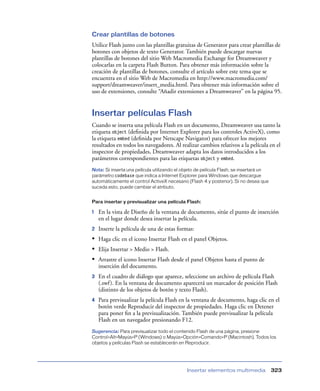 Crear plantillas de botones
Utilice Flash junto con las plantillas gratuitas de Generator para crear plantillas de
botones con objetos de texto Generator. También puede descargar nuevas
plantillas de botones del sitio Web Macromedia Exchange for Dreamweaver y
colocarlas en la carpeta Flash Button. Para obtener más información sobre la
creación de plantillas de botones, consulte el artículo sobre este tema que se
encuentra en el sitio Web de Macromedia en http://www.macromedia.com/
support/dreamweaver/insert_media.html. Para obtener más información sobre el
uso de extensiones, consulte “Añadir extensiones a Dreamweaver” en la página 95.


Insertar películas Flash
Cuando se inserta una película Flash en un documento, Dreamweaver usa tanto la
etiqueta object (deﬁnida por Internet Explorer para los controles ActiveX), como
la etiqueta embed (deﬁnida por Netscape Navigator) para ofrecer los mejores
resultados en todos los navegadores. Al realizar cambios relativos a la película en el
inspector de propiedades, Dreamweaver adapta los datos introducidos a los
parámetros correspondientes para las etiquetas object y embed.
Nota: Si inserta una película utilizando el objeto de película Flash, se insertará un
parámetro codebase que indica a Internet Explorer para Windows que descargue
automáticamente el control ActiveX necesario (Flash 4 y posterior). Si no desea que
suceda esto, puede cambiar el atributo.


Para insertar y previsualizar una película Flash:

1   En la vista de Diseño de la ventana de documento, sitúe el punto de inserción
    en el lugar donde desea insertar la película.
2   Inserte la película de una de estas formas:
• Haga clic en el icono Insertar Flash en el panel Objetos.
• Elija Insertar > Medio > Flash.
• Arrastre el icono Insertar Flash desde el panel Objetos hasta el punto de
    inserción del documento.
3   En el cuadro de diálogo que aparece, seleccione un archivo de película Flash
    (.swf ). En la ventana de documento aparecerá un marcador de posición Flash
    (distinto de los objetos de botón y texto Flash).
4   Para previsualizar la película Flash en la ventana de documento, haga clic en el
    botón verde Reproducir del inspector de propiedades. Haga clic en Detener
    para poner ﬁn a la previsualización. También puede previsualizar la película
    Flash en un navegador presionando F12.
Sugerencia: Para previsualizar todo el contenido Flash de una página, presione
Control+Alt+Mayús+P (Windows) o Mayús+Opción+Comando+P (Macintosh). Todos los
objetos y películas Flash se establecerán en Reproducir.




                                             Insertar elementos multimedia              323
 
