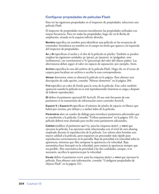 Configurar propiedades de películas Flash
                    Para ver las siguientes propiedades en el inspector de propiedades, seleccione una
                    película Flash.
                    El inspector de propiedades muestra inicialmente las propiedades utilizadas con
                    mayor frecuencia. Para ver todas las propiedades, haga clic en la ﬂecha de
                    ampliación, situada en la esquina inferior derecha.
                    Nombre especiﬁca   un nombre para identiﬁcar una película en las secuencias de
                    comandos. Introduzca un nombre en el campo sin título que aparece a la izquierda
                    del inspector de propiedades.
                    An y Al especiﬁcan el ancho y el alto de la película en píxeles. También se pueden
                    emplear las siguientes unidades: pc (picas), pt (puntos), in (pulgadas), mm
                    (milímetros), cm (centímetros) o % (porcentaje del valor del objeto padre). Las
                    abreviaturas deben seguir al valor sin espacio de separación: por ejemplo, 3mm.
                    Archivo especiﬁca  la ruta del archivo de la película Flash. Haga clic en el icono de
                    carpeta para localizar un archivo o escriba la ruta correspondiente.
                    Alinear determina cómo se alineará la película en la página. Para obtener una
                    descripción de cada opción, consulte “Alinear elementos” en la página 284.
                    Fnd especiﬁca un color de fondo para la zona de la película. Este color también
                    aparecerá cuando la película no se esté reproduciendo (mientras se carga y después
                    de haberse reproducido).
                    ID deﬁneel parámetro opcional ID ActiveX. El uso más frecuente de este
                    parámetro es la transmisión de información entre controles ActiveX.
                    Espacio V y Espacio H especiﬁcan el número de píxeles de espacio en blanco que
                    habrá por encima, por debajo y a ambos lados de la película.
                    Parámetros abre    un cuadro de diálogo para introducir parámetros adicionales que
                    se transferirán a la película. Consulte “Utilizar parámetros” en la página 335. La
                    película deberá estar diseñada para recibir estos parámetros adicionales.
                    Calidad establece  el parámetro quality para las etiquetas object y embed que
                    ejecutan la película. Las opciones están relacionadas con el nivel de anti-aliasing
                    empleado durante la reproducción de la película. Los valores altos brindan una
                    mayor calidad a la película, pero requieren un procesador más rápido para
                    reproducirse correctamente en la pantalla. Baja da prioridad a la velocidad sobre la
                    apariencia, mientras que Alta antepone la apariencia a la velocidad. Baja
                    automática hace hincapié en la velocidad, pero mejora la apariencia siempre que
                    sea posible. Alto automática da prioridad a las dos cualidades, aunque, si es
                    necesario, sacriﬁca la apariencia por la velocidad.
                    Escala deﬁne el parámetro scale para las etiquetas object y embed que ejecutan la
                    película. Para obtener más información, consulte “Conﬁgurar propiedades de
                    objetos Flash” en la página 321.




324   Capítulo 13
 