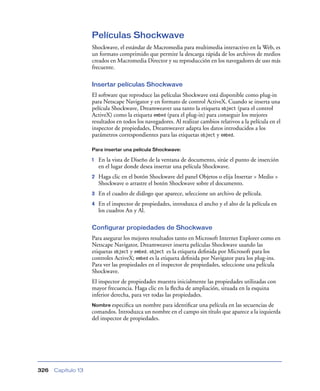 Películas Shockwave
                    Shockwave, el estándar de Macromedia para multimedia interactivo en la Web, es
                    un formato comprimido que permite la descarga rápida de los archivos de medios
                    creados en Macromedia Director y su reproducción en los navegadores de uso más
                    frecuente.

                    Insertar películas Shockwave
                    El software que reproduce las películas Shockwave está disponible como plug-in
                    para Netscape Navigator y en formato de control ActiveX. Cuando se inserta una
                    película Shockwave, Dreamweaver usa tanto la etiqueta object (para el control
                    ActiveX) como la etiqueta embed (para el plug-in) para conseguir los mejores
                    resultados en todos los navegadores. Al realizar cambios relativos a la película en el
                    inspector de propiedades, Dreamweaver adapta los datos introducidos a los
                    parámetros correspondientes para las etiquetas object y embed.

                    Para insertar una película Shockwave:

                    1   En la vista de Diseño de la ventana de documento, sitúe el punto de inserción
                        en el lugar donde desea insertar una película Shockwave.
                    2   Haga clic en el botón Shockwave del panel Objetos o elija Insertar > Medio >
                        Shockwave o arrastre el botón Shockwave sobre el documento.
                    3   En el cuadro de diálogo que aparece, seleccione un archivo de película.
                    4   En el inspector de propiedades, introduzca el ancho y el alto de la película en
                        los cuadros An y Al.

                    Configurar propiedades de Shockwave
                    Para asegurar los mejores resultados tanto en Microsoft Internet Explorer como en
                    Netscape Navigator, Dreamweaver inserta películas Shockwave usando las
                    etiquetas object y embed. object es la etiqueta deﬁnida por Microsoft para los
                    controles ActiveX; embed es la etiqueta deﬁnida por Navigator para los plug-ins.
                    Para ver las propiedades en el inspector de propiedades, seleccione una película
                    Shockwave.
                    El inspector de propiedades muestra inicialmente las propiedades utilizadas con
                    mayor frecuencia. Haga clic en la ﬂecha de ampliación, situada en la esquina
                    inferior derecha, para ver todas las propiedades.
                    Nombre especiﬁca   un nombre para identiﬁcar una película en las secuencias de
                    comandos. Introduzca un nombre en el campo sin título que aparece a la izquierda
                    del inspector de propiedades.




326   Capítulo 13
 