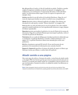 An y Al especiﬁcan el ancho y el alto de la película en píxeles. También se pueden
emplear las siguientes unidades: pc (picas), pt (puntos), in (pulgadas), mm
(milímetros), cm (centímetros) o % (porcentaje del ancho o el alto del objeto
padre). Las abreviaturas deben seguir al valor sin espacio de separación: por
ejemplo, 3mm.
Archivo especiﬁca la ruta del archivo de la película Shockwave. Haga clic en el
icono de carpeta para localizar un archivo o escriba la ruta correspondiente.
Alinear determina cómo se alineará la película en la página. Para obtener una
descripción de cada opción, consulte “Alinear elementos” en la página 284.
Fnd especiﬁca un color de fondo para la zona de la película. Este color también
aparecerá cuando la película no se esté reproduciendo (mientras se carga y después
de haberse reproducido).
Reproducir permite previsualizar la película en la vista de Diseño de la ventana de
documento. Haga clic en el botón Detener para interrumpir la película y volver al
marcador de posición de Shockwave.
Parámetros abre    un cuadro de diálogo para introducir parámetros adicionales que
se transferirán a la película Shockwave. Consulte “Utilizar parámetros” en la
página 335. La película Shockwave deberá estar diseñada para recibir estos
parámetros.
ID deﬁneel parámetro opcional ID ActiveX. El uso más frecuente de este
parámetro es la transmisión de información entre controles ActiveX.
Espacio V y Espacio H especiﬁcan el número de píxeles de espacio en blanco que
habrá por encima, por debajo y a ambos lados de la película.


Añadir sonido a una página
Hay varios tipos de archivos y formatos de sonido, y varias forma de añadir sonido
a una página Web. Los factores que hay que tener en cuenta antes de optar por un
formato y un método para añadir sonido son: su ﬁnalidad, el tipo de usuarios a los
que está destinado, el tamaño de archivo, la calidad de sonido y las diferencias en
los navegadores.
Nota: Cada navegador trata los archivos de sonido de una forma muy distinta. Para
mejorar la coherencia en el tratamiento, puede guardar los archivos de sonido como SWF.




                                           Insertar elementos multimedia          327
 