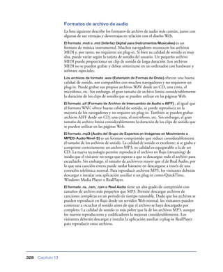 Formatos de archivo de audio
                    La lista siguiente describe los formatos de archivo de audio más común, junto con
                    algunas de sus ventajas y desventajas en relación con el diseño Web.
                    El formato .midi o .mid (Interfaz Digital para Instrumentos Musicales) esun
                    formato de música instrumental. Muchos navegadores reconocen los archivos
                    MIDI y, por tanto, no requieren un plug-in. Si bien su calidad de sonido es muy
                    alta, puede variar según la tarjeta de sonido del usuario. Un pequeño archivo
                    MIDI puede proporcionar un clip de sonido de larga duración. Los archivos
                    MIDI no se pueden grabar y deben sintetizarse en un ordenador con hardware y
                    software especiales.
                    Los archivos de formato .wav (Extensión de Formas de Onda) ofrecen      una buena
                    calidad de sonido, son compatibles con muchos navegadores y no requieren un
                    plug-in. Puede grabar sus propios archivos WAV desde un CD, una cinta, el
                    micrófono, etc. Sin embargo, el gran tamaño de archivo limita considerablemente
                    la duración de los clips de sonido que se pueden utilizar en las páginas Web.
                    El formato .aif (Formato de Archivo de Intercambio de Audio o AIFF) , al igual que
                    el formato WAV, ofrece buena calidad de sonido, se puede reproducir en la
                    mayoría de los navegadores y no requiere un plug-in. También se pueden grabar
                    archivos AIFF desde un CD, una cinta, el micrófono, etc. Sin embargo, el gran
                    tamaño de archivo limita considerablemente la duración de los clips de sonido que
                    se pueden utilizar en las páginas Web.
                    El formato .mp3 (Audio del Grupo de Expertos en Imágenes en Movimiento o
                    MPEG-Audio Nivel-3) es un formato comprimido que reduce considerablemente
                    el tamaño de los archivos de sonido. La calidad de sonido es excelente: si se graba y
                    comprime correctamente un archivo MP3, su calidad es equiparable a la de un
                    CD. La nueva tecnología permite reproducir el archivo en ﬂujo (streaming) de
                    modo que el visitante no tenga que esperar a que se descargue todo el archivo para
                    escucharlo. Sin embargo, el tamaño de archivo es mayor que el de Real Audio, por
                    lo que una canción entera puede tardar bastante en descargarse a través de una
                    conexión telefónica normal. Para reproducir archivos MP3, los visitantes deberán
                    descargar e instalar una aplicación auxiliar o un plug-in como QuickTime,
                    Windows Media Player o RealPlayer.
                    El formato .ra, .ram, .rpm o Real Audio tiene un alto grado de compresión con
                    tamaños de archivo más pequeños que MP3. Permite descargar archivos de
                    canciones completas en un período de tiempo razonable. Dado que los archivos se
                    pueden reproducir en ﬂujo desde un servidor Web normal, los visitantes pueden
                    comenzar a escuchar el sonido antes de que el archivo se haya descargado por
                    completo. La calidad de sonido es más pobre que la de los archivos MP3, aunque
                    los nuevos reproductores y codiﬁcadores la mejoran considerablemente. Los
                    visitantes deberán descargar e instalar la aplicación auxiliar o plug-in RealPlayer
                    para reproducir estos archivos.




328   Capítulo 13
 