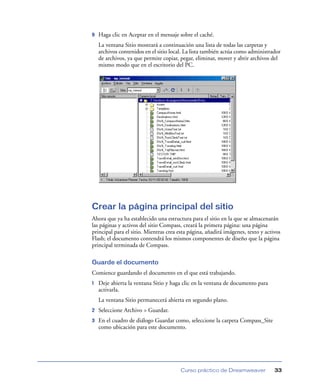 9   Haga clic en Aceptar en el mensaje sobre el caché.
    La ventana Sitio mostrará a continuación una lista de todas las carpetas y
    archivos contenidos en el sitio local. La lista también actúa como administrador
    de archivos, ya que permite copiar, pegar, eliminar, mover y abrir archivos del
    mismo modo que en el escritorio del PC.




Crear la página principal del sitio
Ahora que ya ha establecido una estructura para el sitio en la que se almacenarán
las páginas y activos del sitio Compass, creará la primera página: una página
principal para el sitio. Mientras crea esta página, añadirá imágenes, texto y activos
Flash; el documento contendrá los mismos componentes de diseño que la página
principal terminada de Compass.

Guarde el documento
Comience guardando el documento en el que está trabajando.
1   Deje abierta la ventana Sitio y haga clic en la ventana de documento para
    activarla.
    La ventana Sitio permanecerá abierta en segundo plano.
2   Seleccione Archivo > Guardar.
3   En el cuadro de diálogo Guardar como, seleccione la carpeta Compass_Site
    como ubicación para este documento.




                                        Curso práctico de Dreamweaver             33
 