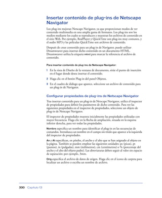 Insertar contenido de plug-ins de Netscape
                    Navigator
                    Los plug-ins mejoran Netscape Navigator, ya que proporcionan modos de ver
                    contenido multimedia en una amplia gama de formatos. Los plug-ins son los
                    medios mediante los cuales se reproducen y muestran los archivos de contenido en
                    el sitio Web. Por ejemplo, RealPlayer y QuickTime son plug-ins muy comunes, y
                    el audio MP3 y las películas QuickTime son archivos de contenido.
                    Después de crear contenido para un plug-in de Navigator, puede utilizar
                    Dreamweaver para insertar dicho contenido en un documento HTML.
                    Dreamweaver utiliza la etiqueta embed para marcar la referencia al archivo de
                    contenido.

                    Para insertar contenido de plug-ins de Netscape Navigator:

                    1   En la vista de Diseño de la ventana de documento, sitúe el punto de inserción
                        en el lugar donde desea insertar el contenido.
                    2   Haga clic en el botón Plug-in del panel Objetos.
                    3   En el cuadro de diálogo que aparece, seleccione un archivo de contenido para
                        un plug-in de Navigator.

                    Configurar propiedades de plug-ins de Netscape Navigator
                    Tras insertar contenido para un plug-in de Netscape Navigator, utilice el inspector
                    de propiedades para deﬁnir los parámetros de dicho contenido. Para ver las
                    siguientes propiedades en el inspector de propiedades, seleccione un objeto de
                    plug-in de Netscape Navigator.
                    El inspector de propiedades muestra inicialmente las propiedades utilizadas con
                    mayor frecuencia. Haga clic en la ﬂecha de ampliación, situada en la esquina
                    inferior derecha, para ver todas las propiedades.
                    Nombre especiﬁca   un nombre para identiﬁcar el plug-in en las secuencias de
                    comandos. Introduzca un nombre en el campo sin título que aparece a la izquierda
                    del inspector de propiedades.
                    An y Al especiﬁcan, en píxeles, el ancho y el alto que se han asignado al objeto en
                    la página. También se pueden emplear las siguientes unidades: pc (picas), pt
                    (puntos), in (pulgadas), mm (milímetros), cm (centímetros) o % (porcentaje del
                    ancho y el alto del objeto padre). Las abreviaturas deben seguir al valor sin espacio
                    de separación: por ejemplo, 3mm.
                    Orig especiﬁca  el archivo de datos de origen. Haga clic en el icono de carpeta para
                    localizar un archivo o escriba un nombre de archivo.




330   Capítulo 13
 