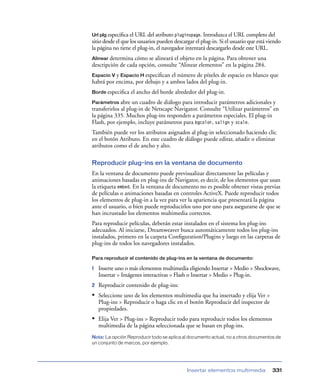 Url plg especiﬁca el URL del atributo pluginspage. Introduzca el URL completo del
sitio desde el que los usuarios pueden descargar el plug-in. Si el usuario que está viendo
la página no tiene el plug-in, el navegador intentará descargarlo desde este URL.
Alinear determina cómo se alineará el objeto en la página. Para obtener una
descripción de cada opción, consulte “Alinear elementos” en la página 284.
Espacio V y Espacio H especiﬁcan el número de píxeles de espacio en blanco que
habrá por encima, por debajo y a ambos lados del plug-in.
Borde especiﬁca   el ancho del borde alrededor del plug-in.
Parámetros abre    un cuadro de diálogo para introducir parámetros adicionales y
transferirlos al plug-in de Netscape Navigator. Consulte “Utilizar parámetros” en
la página 335. Muchos plug-ins responden a parámetros especiales. El plug-in
Flash, por ejemplo, incluye parámetros para bgcolor, salign y scale.
También puede ver los atributos asignados al plug-in seleccionado haciendo clic
en el botón Atributo. En este cuadro de diálogo puede editar, añadir o eliminar
atributos como el de ancho y alto.

Reproducir plug-ins en la ventana de documento
En la ventana de documento puede previsualizar directamente las películas y
animaciones basadas en plug-ins de Navigator, es decir, de los elementos que usan
la etiqueta embed. En la ventana de documento no es posible obtener vistas previas
de películas o animaciones basadas en controles ActiveX. Puede reproducir todos
los elementos de plug-in a la vez para ver la apariencia que presentará la página
ante el usuario, o bien puede reproducirlos uno por uno para asegurarse de que se
han incrustado los elementos multimedia correctos.
Para reproducir películas, deberán estar instalados en el sistema los plug-ins
adecuados. Al iniciarse, Dreamweaver busca automáticamente todos los plug-ins
instalados, primero en la carpeta Conﬁguration/Plugins y luego en las carpetas de
plug-ins de todos los navegadores instalados.

Para reproducir el contenido de plug-ins en la ventana de documento:

1   Inserte uno o más elementos multimedia eligiendo Insertar > Medio > Shockwave,
    Insertar > Imágenes interactivas > Flash o Insertar > Medio > Plug-in.
2   Reproducir contenido de plug-ins:
• Seleccione uno de los elementos multimedia que ha insertado y elija Ver >
    Plug-ins > Reproducir o haga clic en el botón Reproducir del inspector de
    propiedades.
• Elija Ver > Plug-ins > Reproducir todo para reproducir todos los elementos
    multimedia de la página seleccionada que se basan en plug-ins.
Nota: La opción Reproducir todo se aplica al documento actual, no a otros documentos de
un conjunto de marcos, por ejemplo.




                                             Insertar elementos multimedia            331
 