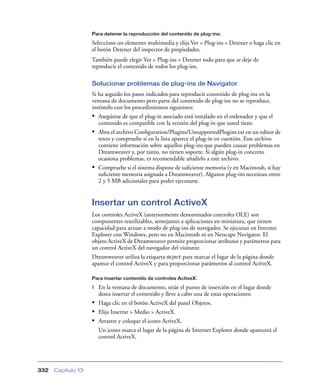 Para detener la reproducción del contenido de plug-ins:

                    Seleccione un elemento multimedia y elija Ver > Plug-ins > Detener o haga clic en
                    el botón Detener del inspector de propiedades.
                    También puede elegir Ver > Plug-ins > Detener todo para que se deje de
                    reproducir el contenido de todos los plug-ins.

                    Solucionar problemas de plug-ins de Navigator
                    Si ha seguido los pasos indicados para reproducir contenido de plug-ins en la
                    ventana de documento pero parte del contenido de plug-ins no se reproduce,
                    inténtelo con los procedimientos siguientes:
                    • Asegúrese de que el plug-in asociado está instalado en el ordenador y que el
                       contenido es compatible con la versión del plug-in que usted tiene.
                    • Abra el archivo Conﬁguration/Plugins/UnsupportedPlugins.txt en un editor de
                       texto y compruebe si en la lista aparece el plug-in en cuestión. Este archivo
                       contiene información sobre aquellos plug-ins que pueden causar problemas en
                       Dreamweaver y, por tanto, no tienen soporte. Si algún plug-in concreto
                       ocasiona problemas, es recomendable añadirlo a este archivo.
                    • Compruebe si el sistema dispone de suﬁciente memoria (y en Macintosh, si hay
                       suﬁciente memoria asignada a Dreamweaver). Algunos plug-ins necesitan entre
                       2 y 5 MB adicionales para poder ejecutarse.


                    Insertar un control ActiveX
                    Los controles ActiveX (anteriormente denominados controles OLE) son
                    componentes reutilizables, semejantes a aplicaciones en miniatura, que tienen
                    capacidad para actuar a modo de plug-ins de navegador. Se ejecutan en Internet
                    Explorer con Windows, pero no en Macintosh ni en Netscape Navigator. El
                    objeto ActiveX de Dreamweaver permite proporcionar atributos y parámetros para
                    un control ActiveX del navegador del visitante.
                    Dreamweaver utiliza la etiqueta object para marcar el lugar de la página donde
                    aparece el control ActiveX y para proporcionar parámetros al control ActiveX.

                    Para insertar contenido de controles ActiveX:

                    1 En la ventana de documento, sitúe el punto de inserción en el lugar donde
                      desea insertar el contenido y lleve a cabo una de estas operaciones:
                    • Haga clic en el botón ActiveX del panel Objetos.
                    • Elija Insertar > Medio > ActiveX.
                    • Arrastre y coloque el icono ActiveX.
                      Un icono marca el lugar de la página de Internet Explorer donde aparecerá el
                      control ActiveX.




332   Capítulo 13
 