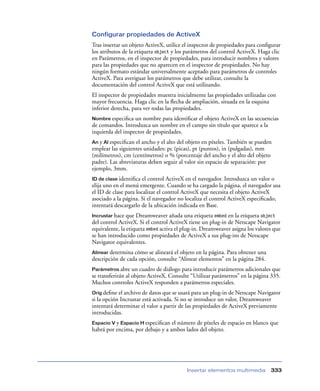 Configurar propiedades de ActiveX
Tras insertar un objeto ActiveX, utilice el inspector de propiedades para conﬁgurar
los atributos de la etiqueta object y los parámetros del control ActiveX. Haga clic
en Parámetros, en el inspector de propiedades, para introducir nombres y valores
para las propiedades que no aparecen en el inspector de propiedades. No hay
ningún formato estándar universalmente aceptado para parámetros de controles
ActiveX. Para averiguar los parámetros que debe utilizar, consulte la
documentación del control ActiveX que está utilizando.
El inspector de propiedades muestra inicialmente las propiedades utilizadas con
mayor frecuencia. Haga clic en la ﬂecha de ampliación, situada en la esquina
inferior derecha, para ver todas las propiedades.
Nombre especiﬁca   un nombre para identiﬁcar el objeto ActiveX en las secuencias
de comandos. Introduzca un nombre en el campo sin título que aparece a la
izquierda del inspector de propiedades.
An y Al especiﬁcan el ancho y el alto del objeto en píxeles. También se pueden
emplear las siguientes unidades: pc (picas), pt (puntos), in (pulgadas), mm
(milímetros), cm (centímetros) o % (porcentaje del ancho y el alto del objeto
padre). Las abreviaturas deben seguir al valor sin espacio de separación: por
ejemplo, 3mm.
ID de clase identiﬁca el control ActiveX en el navegador. Introduzca un valor o
elija uno en el menú emergente. Cuando se ha cargado la página, el navegador usa
el ID de clase para localizar el control ActiveX que necesita el objeto ActiveX
asociado a la página. Si el navegador no localiza el control ActiveX especiﬁcado,
intentará descargarlo de la ubicación indicada en Base.
Incrustar hace  que Dreamweaver añada una etiqueta embed en la etiqueta object
del control ActiveX. Si el control ActiveX tiene un plug-in de Netscape Navigator
equivalente, la etiqueta embed activa el plug-in. Dreamweaver asigna los valores que
se han introducido como propiedades de ActiveX a sus plug-ins de Netscape
Navigator equivalentes.
Alinear determina cómo se alineará el objeto en la página. Para obtener una
descripción de cada opción, consulte “Alinear elementos” en la página 284.
Parámetros abre    un cuadro de diálogo para introducir parámetros adicionales que
se transferirán al objeto ActiveX. Consulte “Utilizar parámetros” en la página 335.
Muchos controles ActiveX responden a parámetros especiales.
Orig deﬁne el archivo de datos que se usará para un plug-in de Netscape Navigator
si la opción Incrustar está activada. Si no se introduce un valor, Dreamweaver
intentará determinar el valor a partir de las propiedades de ActiveX previamente
introducidas.
Espacio V y Espacio H especiﬁcan el número de píxeles de espacio en blanco que
habrá por encima, por debajo y a ambos lados del objeto.




                                          Insertar elementos multimedia        333
 