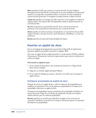 Base especiﬁca  el URL que contiene el control ActiveX. Internet Explorer
                    descarga el control ActiveX de esta ubicación si no se ha instalado en el sistema del
                    usuario. Si no especiﬁca un parámetro Base y el visitante no tiene instalado el
                    control ActiveX pertinente, el navegador no podrá mostrar el objeto ActiveX.
                    Imagen alt especiﬁca una imagen que debe mostrarse si el navegador no admite la
                    etiqueta object. Esta opción sólo está disponible cuando la opción Incrustar no
                    está seleccionada.
                    ID deﬁneel parámetro opcional ID ActiveX. El uso más frecuente de este
                    parámetro es la transmisión de información entre controles ActiveX.
                    Datos especiﬁcael archivo de datos correspondiente al control ActiveX que debe
                    cargarse. Muchos controles ActiveX, como Shockwave y RealPlayer, no usan este
                    parámetro.
                    Bordes especiﬁca   el ancho del borde alrededor del objeto.


                    Insertar un applet de Java
                    Java es un lenguaje de programación que permite el desarrollo de aplicaciones
                    pequeñas (applets) que pueden incrustarse en páginas Web.
                    Tras crear un applet de Java, podrá insertarlo en un documento HTML mediante
                    Dreamweaver. Dreamweaver utiliza la etiqueta applet para marcar la referencia al
                    archivo de applet.

                    Para insertar un applet de Java:

                    1   En la ventana de documento, sitúe el punto de inserción en el lugar donde
                        desea insertar el applet.
                    2   Haga clic en el botón Applet del panel Objetos.
                    3   En el cuadro de diálogo que aparece, seleccione un archivo que contenga un
                        applet de Java.

                    Configurar propiedades de applets de Java
                    Después de insertar un applet de Java, utilice el inspector de propiedades para
                    establecer los parámetros. Para ver las siguientes propiedades en el inspector de
                    propiedades, seleccione un applet de Java.
                    El inspector de propiedades muestra inicialmente las propiedades utilizadas con
                    mayor frecuencia. Haga clic en la ﬂecha de ampliación, situada en la esquina
                    inferior derecha, para ver todas las propiedades.
                    Nombre especiﬁca   un nombre para identiﬁcar el applet en las secuencias de
                    comandos. Introduzca un nombre en el campo sin título que aparece a la izquierda
                    del inspector de propiedades.




334   Capítulo 13
 