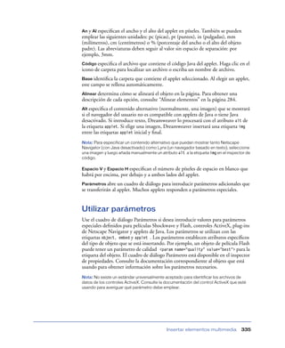An y Al especiﬁcan el ancho y el alto del applet en píxeles. También se pueden
emplear las siguientes unidades: pc (picas), pt (puntos), in (pulgadas), mm
(milímetros), cm (centímetros) o % (porcentaje del ancho o el alto del objeto
padre). Las abreviaturas deben seguir al valor sin espacio de separación: por
ejemplo, 3mm.
Código especiﬁca el archivo que contiene el código Java del applet. Haga clic en el
icono de carpeta para localizar un archivo o escriba un nombre de archivo.
Base identiﬁca la carpeta que contiene el applet seleccionado. Al elegir un applet,
este campo se rellena automáticamente.
Alinear determina cómo se alineará el objeto en la página. Para obtener una
descripción de cada opción, consulte “Alinear elementos” en la página 284.
Alt especiﬁca el contenido alternativo (normalmente, una imagen) que se mostrará
si el navegador del usuario no es compatible con applets de Java o tiene Java
desactivado. Si introduce texto, Dreamweaver lo procesará con el atributo alt de
la etiqueta applet. Si elige una imagen, Dreamweaver insertará una etiqueta img
entre las etiquetas applet inicial y ﬁnal.
Nota: Para especificar un contenido alternativo que puedan mostrar tanto Netscape
Navigator (con Java desactivado) como Lynx (un navegador basado en texto), seleccione
una imagen y luego añada manualmente un atributo alt a la etiqueta img en el inspector de
código.

Espacio V y Espacio H especiﬁcan el número de píxeles de espacio en blanco que
habrá por encima, por debajo y a ambos lados del applet.
Parámetros abre    un cuadro de diálogo para introducir parámetros adicionales que
se transferirán al applet. Muchos applets responden a parámetros especiales.


Utilizar parámetros
Use el cuadro de diálogo Parámetros si desea introducir valores para parámetros
especiales deﬁnidos para películas Shockwave y Flash, controles ActiveX, plug-ins
de Netscape Navigator y applets de Java. Los parámetros se utilizan con las
etiquetas object, embed y applet . Los parámetros establecen atributos especíﬁcos
del tipo de objeto que se está insertando. Por ejemplo, un objeto de película Flash
puede tener un parámetro de calidad <param name=”quality” value=”best”> para la
etiqueta del objeto. El cuadro de diálogo Parámetro está disponible en el inspector
de propiedades. Consulte la documentación correspondiente al objeto que está
usando para obtener información sobre los parámetros necesarios.
Nota: No existe un estándar universalmente aceptado para identificar los archivos de
datos de los controles ActiveX. Consulte la documentación del control ActiveX que esté
usando para averiguar qué parámetro debe emplear.




                                            Insertar elementos multimedia           335
 