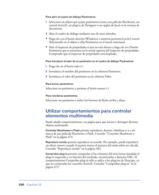 Para abrir el cuadro de diálogo Parámetros:

                    1   Seleccione un objeto que acepte parámetros (como una película Shockwave, un
                        control ActiveX, un plug-in de Navigator o un applet de Java) en la ventana de
                        documento.
                    2   Abra el cuadro de diálogo mediante uno de estos métodos:
                    • Haga clic con el botón derecho (Windows) o mientras presiona la tecla Control
                        (Macintosh) en el objeto y elija Parámetros en el menú contextual.
                    • Abre el inspector de propiedades si aún no está abierto y haga clic en el botón
                        Parámetros que se encuentra en la mitad superior del inspector de propiedades.
                        Compruebe que el inspector de propiedades está ampliado.

                    Para introducir el valor de un parámetro en el cuadro de diálogo Parámetros:

                    1   Haga clic en el botón más (+).
                    2   Introduzca el nombre del parámetro en la columna Parámetro.
                    3   Introduzca el valor del parámetro en la columna Valor.

                    Para borrar parámetros:

                    Seleccione un parámetro y presione el botón menos (-).

                    Para reordenar parámetros:

                    Seleccione un parámetro y utilice los botones de ﬂecha arriba y abajo.


                    Utilizar comportamientos para controlar
                    elementos multimedia
                    Puede añadir comportamientos a su página para que inicien y detengan diversos
                    objetos multimedia.
                    Controlar Shockwave o Flash permite reproducir, detener, rebobinar o ir a un
                    marco de una película Shockwave o Flash. Consulte “Controlar Shockwave o
                    Flash” en la página 474.
                    Reproducir sonido permite reproducir un sonido. Por ejemplo, puede reproducir
                    un efecto sonoro cuando el usuario mueva el puntero del ratón sobre un vínculo.
                    Consulte “Reproducir sonido” en la página 483.
                    Comprobar plug-in permite   comprobar si los visitantes del sitio tienen instalado el
                    plug-in requerido y, en función del resultado, encaminarlos a distintos URL. El
                    comportamiento Comprobar plug-in sólo se aplica a los plug-ins de Netscape, ya
                    que no comprueba los controles ActiveX. Consulte “Comprobar plug-in” en la
                    página 472.




336   Capítulo 13
 