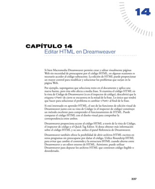14


CAPÍTULO 14
         Editar HTML en Dreamweaver
   . . . . . . . . . . . . . . . . . . . . . . . . . . . . . . . . . . . . . . . . . . . . . . . . . . . . . . . .




         Si bien Macromedia Dreamweaver permite crear y editar visualmente páginas
         Web sin necesidad de preocuparse por el código HTML, en algunas ocasiones es
         necesario acceder al código subyacente. La edición de HTML puede proporcionar
         un mayor control para modiﬁcar y solucionar los problemas que surjan en la
         página Web.
         Por ejemplo, supongamos que selecciona texto en el documento y aplica una
         nueva fuente, pero ésta sólo afecta a media frase. Si examina el código HTML en
         la vista de Código de Dreamweaver (o en el inspector de código), descubrirá que la
         etiqueta </font> de cierre se encuentra en la mitad de la frase. Lo único que tendrá
         que hacer para solucionar el problema es cambiar </font> al ﬁnal de la frase.
         Si está interesado en aprender HTML, el uso de las funciones de edición visual de
         Dreamweaver junto con su vista de Código (o el inspector de código) constituye
         un método excelente para comprender el funcionamiento de HTML. Puede
         comparar el código HTML con el diseño visual para comprobar la
         correspondencia entre ambos.
         Dreamweaver proporciona acceso al código HTML a través de la vista de Código,
         el inspector de código y el Quick Tag Editor. Si desea obtener más información
         sobre el código HTML y su uso, utilice el panel Referencia de Dreamweaver.
         Dreamweaver también ofrece la posibilidad de abrir archivos HTML escritos en
         otros programas sin preocuparse por dañar el código. Utilice Roundtrip HTML
         para evitar que cambie el contenido y la estructura HTML cuando alterne entre
         Dreamweaver y un editor externo de HTML. Asimismo, puede utilizar
         Dreamweaver para depurar los archivos HTML que contienen código ilegible o
         desordenado.




                                                                                                            337
 