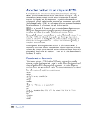 Aspectos básicos de las etiquetas HTML
                    Conviene tener unos conocimientos básicos del funcionamiento del código
                    HTML para utilizar Dreamweaver. Puede ver fácilmente el código HTML y el
                    diseño visual al mismo tiempo, lo que le brinda la oportunidad de ver cómo
                    funciona el código HTML. El conocimiento y la posibilidad de modiﬁcar el
                    código puede ayudarle a solucionar los problemas que surjan en sus páginas Web.
                    Si no conoce el código HTML, las explicaciones siguientes le proporcionarán una
                    breve introducción. Si ya lo conoce, pase a la siguiente sección.
                    HTML es un lenguaje de formato de texto, lo que signiﬁca que los documentos
                    HTML son documentos de texto sencillo que tienen etiquetas de formato
                    especíﬁcas que indican al navegador Web cómo debe mostrar el texto.
                    Por ejemplo, la etiqueta i controla el texto en cursiva. Al colocar la etiqueta <i> en
                    el código HTML, está indicando al navegador que el texto que sigue está en
                    cursiva. Si coloca </i> en el código HTML, está indicando al navegador que el
                    texto vuelve al estilo predeterminado. La etiqueta con una barra diagonal (/) se
                    denomina etiqueta de cierre.
                    Los navegadores Web interpretan estas etiquetas en el documento HTML y
                    muestran el texto con el formato correspondiente. Algunas etiquetas se usan con
                    atributos. Por ejemplo, puede especiﬁcar la alineación de una imagen dentro de la
                    etiqueta de la imagen: <IMG SRC="image.gif" align="left">. align es un atributo de
                    la etiqueta de imagen.

                    Estructura de un documento
                    Todos los documentos HTML (páginas Web) deben contener determinadas
                    etiquetas estándar: las etiquetas head y body. La sección del encabezado contiene el
                    título de la página Web (y las secuencia de comandos) y la sección del cuerpo
                    contiene el texto que aparecerá en la página Web cuando aparezca en el navegador.
                    Ésta es la estructura de un documento de muestra:
                    <html>
                    <head>
                    <title>Title goes here</title>
                    </head>
                    <body>
                    <center>
                    <p>
                    <font size=+2>Welcome to my page</font>
                    </p>
                    <p>
                    The p is a paragraph tag, which tells the browser that this is all one
                    paragraph.
                    </p>
                    </center>
                    </body>
                    </html>




338   Capítulo 14
 