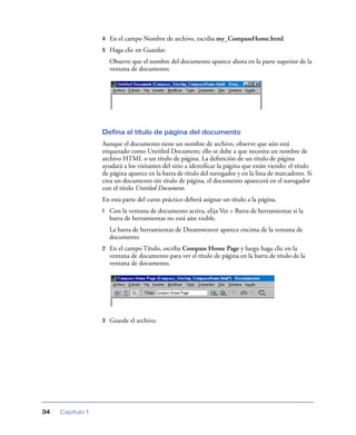 4   En el campo Nombre de archivo, escriba my_CompassHome.html.
                  5   Haga clic en Guardar.
                      Observe que el nombre del documento aparece ahora en la parte superior de la
                      ventana de documento.




                  Defina el título de página del documento
                  Aunque el documento tiene un nombre de archivo, observe que aún está
                  etiquetado como Untitled Document; ello se debe a que necesita un nombre de
                  archivo HTML o un título de página. La deﬁnición de un título de página
                  ayudará a los visitantes del sitio a identiﬁcar la página que están viendo: el título
                  de página aparece en la barra de título del navegador y en la lista de marcadores. Si
                  crea un documento sin título de página, el documento aparecerá en el navegador
                  con el título Untitled Document.
                  En esta parte del curso práctico deberá asignar un título a la página.
                  1   Con la ventana de documento activa, elija Ver > Barra de herramientas si la
                      barra de herramientas no está aún visible.
                      La barra de herramientas de Dreamweaver aparece encima de la ventana de
                      documento
                  2   En el campo Título, escriba Compass Home Page y luego haga clic en la
                      ventana de documento para ver el título de página en la barra de título de la
                      ventana de documento.




                  3   Guarde el archivo.




34   Capítulo 1
 