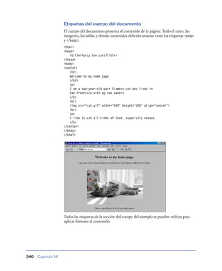 Etiquetas del cuerpo del documento
                    El cuerpo del documento presenta el contenido de la página. Todo el texto, las
                    imágenes, las tablas y demás contenidos deberán situarse entre las etiquetas <body>
                    y </body>.
                    <html>
                    <head>
                        <title>Purcy the cat</title>
                    </head>
                    <body>
                    <center>
                        <h2>
                        Welcome to my home page.
                        </h2>
                        <p>
                        I am a two-year-old part Siamese cat who lives in
                        San Francisco with my two owners.
                        </p>
                        <br>
                        <img src="cat.gif" width="400" height="250” align=”center”>
                        <br>
                        <p>
                        I like to eat all kinds of food, especially cheese.
                        </p>
                    </center>
                    </body>
                    </html>




                    Todas las etiquetas de la sección del cuerpo del ejemplo se pueden utilizar para
                    aplicar formato al contenido.




340   Capítulo 14
 