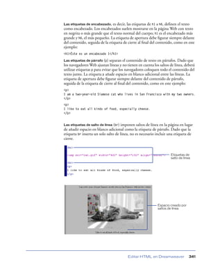 Las etiquetas de encabezado,    es decir, las etiquetas de h1 a h6, deﬁnen el texto
como encabezado. Los encabezados suelen mostrarse en la página Web con texto
en negrita o más grande que el texto normal del cuerpo; h1 es el encabezado más
grande y h6, el más pequeño. La etiqueta de apertura debe ﬁgurar siempre delante
del contenido, seguida de la etiqueta de cierre al ﬁnal del contenido, como en este
ejemplo:
<h1>Éste es un encabezado 1</h1>

Las etiquetas de párrafo (p)   separan el contenido de texto en párrafos. Dado que
los navegadores Web ajustan líneas y no tienen en cuenta los saltos de línea, deberá
utilizar etiquetas p para evitar que los navegadores coloquen todo el contenido del
texto junto. La etiqueta p añade espacio en blanco adicional entre las líneas. La
etiqueta de apertura debe ﬁgurar siempre delante del contenido de párrafo,
seguida de la etiqueta de cierre al ﬁnal del contenido, como en este ejemplo:
<p>
I am a two-year-old Siamese cat who lives in San Francisco with my two owners.
</p>
<p>
I like to eat all kinds of food, especially cheese.
</p>


Las etiquetas de salto de línea (br) imponen saltos de línea en la página en lugar
de añadir espacio en blanco adicional como la etiqueta de párrafo. Dado que la
etiqueta br inserta un solo salto de línea, no es necesario incluir una etiqueta de
cierre.


                                                                    Etiquetas de
                                                                    salto de línea




                                                            Espacio creado por
                                                            saltos de línea




                                         Editar HTML en Dreamweaver              341
 