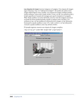 Las etiquetas de imagen insertan  imágenes en la página. Una etiqueta de imagen
                    sigue el formato <img src="nombrearchivoimagen">. El nombre de archivo de la
                    imagen deberá ﬁgurar entre comillas. Las etiquetas de imagen también pueden
                    incluir atributos, como width, height, border, align y valign. Los atributos width y
                    height especiﬁcan el tamaño de la imagen para que lo interprete el navegador
                    Web. Puede establecer el ancho del borde como 0 o más (las imágenes muestran
                    un borde de forma predeterminada cuando se utilizan como vínculos). Los
                    atributos align y valign establecen la alineación de la imagen: align (alineación
                    horizontal) se puede establecer como left, right o center, y valign (alineación
                    vertical) se puede establecer como top, bottom o middle.
                    El ejemplo siguiente muestra una etiqueta de imagen completa:
                    <img src="cat.gif" width="400" height="250” align=”center”>




342   Capítulo 14
 