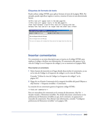 Etiquetas de formato de texto
Puede utilizar código HTML para aplicar formato al texto de la página Web. Por
ejemplo, puede especiﬁcar negrita o cursiva y mostrar el texto en una determinada
fuente:
<b>This text will appear bold in the Web page</b>.
<i>This text will appear italic in the Web page</i>.
<font face=”verdana” size=”2”>This text will display with the
Verdana font face and will be larger than the other text.</font>




Insertar comentarios
Un comentario es un texto descriptivo que se inserta en el código HTML para
explicar el código o facilitar otra información. El comentario sólo aparece en la
vista de Código (o en el inspector de código) y no se mostrará en la página Web.

Para insertar un comentario:

1   Sitúe el punto de inserción en el lugar donde desea incluir el comentario, ya sea
    en la vista de Código (o el inspector de código) o en la vista de Diseño.
    Consulte “Utilizar la vista de Código (o el inspector de código)” en la
    página 347.
2   Haga clic en el botón Comentario de la categoría Invisibles del panel Objetos o
    elija Insertar > Etiquetas invisibles > Comentario.
La creación de un comentario genera el siguiente código HTML:
<!—Texto del comentario-->

Para ver marcadores de comentario en la ventana de documento, elija Ver >
Ayudas visuales > Elementos invisibles. No olvide seleccionar comentarios en las
preferencias de Elementos invisibles ya que, de lo contrario, no aparecerá el
marcador de comentario. Para obtener más información, consulte “Conﬁgurar
preferencias de Elementos invisibles” en la página 160.




                                          Editar HTML en Dreamweaver            343
 