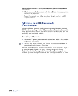 Para añadir un comentario a un documento existente, lleve a cabo una de estas
                    operaciones:

                    • Seleccione el marcador Comentarios en la vista de Diseño e introduzca texto en
                        el inspector de propiedades.
                    • Busque el comentario en el código (consulte el ejemplo anterior) y añádale
                        texto directamente.


                    Utilizar el panel Referencia de
                    Dreamweaver
                    El panel Referencia constituye una herramienta de consulta rápida de etiquetas
                    HTML, objetos JavaScript y estilos CSS y sus atributos. Proporciona información
                    sobre etiquetas, objetos o estilos especíﬁcos con los que está trabajando en la vista
                    de Código (o el inspector de código).

                    Para abrir el panel Referencia:

                    1   En la vista de Código o Diseño seleccione la etiqueta, el objeto o el estilo sobre
                        los que desea información.
                    2   Haga clic en el botón Referencia de la barra de herramientas (Ver > Barra de
                        herramientas) o elija Ventana > Referencia.
                    Se abrirá el panel Referencia, mostrando información sobre la etiqueta, el objeto o
                    el estilo que ha seleccionado. Para ajustar el tamaño del texto en el panel
                    Referencia, seleccione Fuente grande, Fuente mediana y Fuente pequeña en el
                    menú de opciones (ﬂecha pequeña situada en la parte superior derecha del panel).




344   Capítulo 14
 