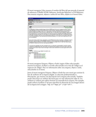 El menú emergente Libro muestra el nombre del libro del que procede el material
de referencia: O’Reilly HTML Reference, JavaScript Reference o CSS Reference.
Para mostrar etiquetas, objetos o estilos de otro libro, elíjalos en el menú Libro.




El menú emergente Etiqueta, Objeto o Estilo (según el libro seleccionado)
muestra la etiqueta, el objeto o el estilo seleccionado en la vista de Código (o el
inspector de código). Para ver información sobre otra etiqueta, objeto o estilo,
selecciónelos en el menú.
Junto al menú emergente Etiqueta, Objeto o Estilo hay otro menú que contiene la
lista de atributos de la etiqueta elegida. La selección predeterminada es
Descripción, que muestra una descripción de la etiqueta seleccionada. También
puede seleccionar un atributo del menú para ver más información sobre él. Los
atributos se utilizan para aplicar formato al contenido de la etiqueta. Por ejemplo,
puede utilizar el atributo align para especiﬁcar la alineación de una imagen dentro
de la etiqueta de la imagen: <img src="image.gif" align="left">.




                                         Editar HTML en Dreamweaver              345
 