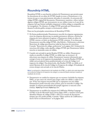 Roundtrip HTML
                    Roundtrip HTML es una función exclusiva de Dreamweaver que permite pasar
                    los documentos de un editor de HTML basado en texto a Dreamweaver y a la
                    inversa sin que se vean prácticamente afectados el contenido y la estructura del
                    código HTML original del documento. Dreamweaver mantiene y ofrece incluso
                    algunos códigos HTML que técnicamente no son válidos (como es el caso de las
                    etiquetas font que limitan múltiples etiquetas p) si dicho código es compatible con
                    los navegadores. No obstante, el código HTML generado por Dreamweaver
                    durante la edición gráﬁca siempre es técnicamente válido.
                    Éstas son las principales características de Roundtrip HTML:
                    • De forma predeterminada, Dreamweaver reescribe las etiquetas superpuestas,
                       cierra las etiquetas abiertas que no pueden permanecer abiertas y elimina las
                       etiquetas de cierre sobrantes al regresar a Dreamweaver desde un editor de
                       HTML externo o al abrir un documento HTML existente. Si no desea que
                       Dreamweaver reescriba código HTML, elija Edición > Preferencias y seleccione
                       Reescritura de código para desactivar todas las funciones de reescritura.
                       Consulte “Reescritura de código, preferencias” en la página 363. Si desactiva la
                       reescritura del código, todos aquellos códigos HTML que Dreamweaver habría
                       reescrito se mostrarán como no válidos.
                    • Cuando está activada la opción Resaltar HTML no válido, Dreamweaver
                       resalta en amarillo el código HTML no válido (que no reconoce). Al
                       seleccionar una etiqueta no válida, Dreamweaver muestra información para
                       corregir el error en el inspector de propiedades. La opción Resaltar HTML no
                       válido está activada de forma predeterminada en la vista de Código (o el
                       inspector de código). Para desactivarla, elija Resaltar HTML no válido en el
                       menú Opciones de la vista de Código (o el inspector de código). El resaltado de
                       errores siempre está activado en la vista de Diseño.
                    Nota: La activación y desactivación del resaltado de HTML no válido sólo está disponible
                    en la vista de Código (o el inspector de código). La vista de Diseño siempre muestra el
                    resaltado de errores.

                    • Dreamweaver no cambia las etiquetas que no reconoce (incluidas las etiquetas
                       XML), ya que carece de criterios para juzgar cuáles son válidas y cuáles no lo
                       son. Si hay una etiqueta irreconocible que se superpone con una válida,
                       Dreamweaver puede marcarla como errónea, pero no reescribe el código. Por
                       ejemplo, la etiqueta personalizada del ejemplo siguiente se marcaría como
                       errónea: <MyNewTag><b>text</MyNewTag></b>.
                    • Dreamweaver no modiﬁca las etiquetas de ColdFusion Markup Language
                       (CFML) ni las de Microsoft Active Server Pages (ASP), y muestra iconos para
                       identiﬁcar bloques de código CFML o ASP en la ventana de documento
                       siempre que esto resulte posible. Consulte “Editar archivos de ColdFusion y
                       Active Server en Dreamweaver” en la página 369.




346   Capítulo 14
 