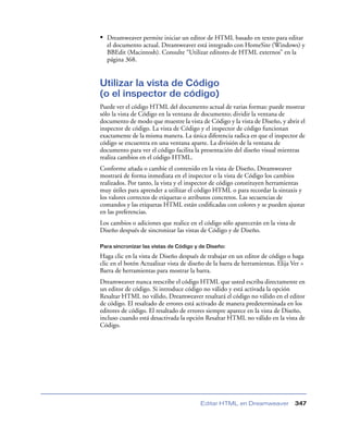 • Dreamweaver permite iniciar un editor de HTML basado en texto para editar
  el documento actual. Dreamweaver está integrado con HomeSite (Windows) y
  BBEdit (Macintosh). Consulte “Utilizar editores de HTML externos” en la
  página 368.


Utilizar la vista de Código
(o el inspector de código)
Puede ver el código HTML del documento actual de varias formas: puede mostrar
sólo la vista de Código en la ventana de documento; dividir la ventana de
documento de modo que muestre la vista de Código y la vista de Diseño, y abrir el
inspector de código. La vista de Código y el inspector de código funcionan
exactamente de la misma manera. La única diferencia radica en que el inspector de
código se encuentra en una ventana aparte. La división de la ventana de
documento para ver el código facilita la presentación del diseño visual mientras
realiza cambios en el código HTML.
Conforme añada o cambie el contenido en la vista de Diseño, Dreamweaver
mostrará de forma inmediata en el inspector o la vista de Código los cambios
realizados. Por tanto, la vista y el inspector de código constituyen herramientas
muy útiles para aprender a utilizar el código HTML o para recordar la sintaxis y
los valores correctos de etiquetas o atributos concretos. Las secuencias de
comandos y las etiquetas HTML están codiﬁcadas con colores y se pueden ajustar
en las preferencias.
Los cambios o adiciones que realice en el código sólo aparecerán en la vista de
Diseño después de sincronizar las vistas de Código y de Diseño.

Para sincronizar las vistas de Código y de Diseño:

Haga clic en la vista de Diseño después de trabajar en un editor de código o haga
clic en el botón Actualizar vista de diseño de la barra de herramientas. Elija Ver >
Barra de herramientas para mostrar la barra.
Dreamweaver nunca reescribe el código HTML que usted escriba directamente en
un editor de código. Si introduce código no válido y está activada la opción
Resaltar HTML no válido, Dreamweaver resaltará el código no válido en el editor
de código. El resaltado de errores está activado de manera predeterminada en los
editores de código. El resaltado de errores siempre aparece en la vista de Diseño,
incluso cuando está desactivada la opción Resaltar HTML no válido en la vista de
Código.




                                         Editar HTML en Dreamweaver             347
 