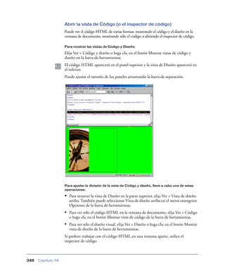 Abrir la vista de Código (o el inspector de código)
                    Puede ver el código HTML de varias formas: mostrando el código y el diseño en la
                    ventana de documento, mostrando sólo el código o abriendo el inspector de código.

                    Para mostrar las vistas de Código y Diseño:

                    Elija Ver > Código y diseño o haga clic en el botón Mostrar vistas de código y
                    diseño en la barra de herramientas.
                    El código HTML aparecerá en el panel superior y la vista de Diseño aparecerá en
                    el inferior.
                    Puede ajustar el tamaño de los paneles arrastrando la barra de separación.




                    Para ajustar la división de la vista de Código y diseño, lleve a cabo una de estas
                    operaciones:

                    • Para mostrar la vista de Diseño en la parte superior, elija Ver > Vista de diseño
                      arriba. También puede seleccionar Vista de diseño arriba en el menú emergente
                      Opciones de la barra de herramientas.
                    • Para ver sólo el código HTML en la ventana de documento, elija Ver > Código
                      o haga clic en el botón Mostrar vista de código de la barra de herramientas.
                    • Para ver sólo el diseño visual, elija Ver > Diseño o haga clic en el botón Mostrar
                      vista de diseño de la barra de herramientas.
                    Si preﬁere trabajar con el código HTML en una ventana aparte, utilice el
                    inspector de código.



348   Capítulo 14
 