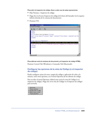 Para abrir el inspector de código, lleve a cabo una de estas operaciones:

• Elija Ventana > Inspector de código.
• Haga clic en el icono Inspector de código de la barra del lanzador (en la esquina
  inferior derecha de la ventana de documento).
• Presione F10.




Para alternar entre la ventana de documento y el inspector de código HTML:

Presione Control-Tab (Windows) o Comando-Tab (Macintosh).

Configurar las opciones de la vista de Código (o el inspector
de código)
Puede conﬁgurar ajuste de texto, sangría de código y aplicación de color a la
sintaxis, entre otras opciones, en el menú Opciones de los editores de código.
Para acceder al menú Opciones, deberá estar activa la vista de Código (o el
inspector de código). Haga clic en la vista de Código (o el inspector de código)
para activarla.




                                        Editar HTML en Dreamweaver               349
 