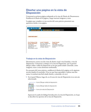Diseñar una página en la vista de
Disposición
Comenzará su primera página trabajando en la vista de Diseño de Dreamweaver.
Establecerá el diseño de la página y luego insertará imágenes y texto.
La página que complete en esta sección del curso práctico presentará una
apariencia similar a esta página.




Trabaje en la vista de Disposición
Dreamweaver cuenta con dos vistas de diseño visual: vista Estándar y vista de
Disposición. Comenzará a trabajar en la vista de Disposición, que le permite
dibujar celdas o tablas de disposición en las que podrá añadir contenido, como
imágenes, texto u otros elementos multimedia.
En esta parte del curso práctico, establecerá el diseño de la página; en la siguiente
sección añadirá el contenido. (Una vez que haya aprendido a realizar estas dos
tareas, le resultará más fácil añadir diseño y contenido a la vez.)
1   En el panel Objetos, haga clic en el icono de vista de Disposición si no está aún
    seleccionado.
                 Icono Dibujar celda de disposición

                 Icono Dibujar tabla de disposición

                 Icono de vista de Disposición



    Aparecerá el cuadro de diálogo Introducción a la vista de Disposición, en el que
    se describen las opciones de la vista de Disposición.




                                          Curso práctico de Dreamweaver           35
 