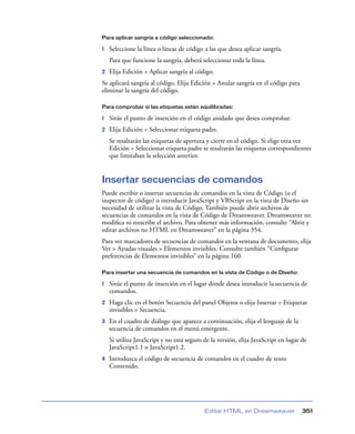 Para aplicar sangría a código seleccionado:

1   Seleccione la línea o líneas de código a las que desea aplicar sangría.
    Para que funcione la sangría, deberá seleccionar toda la línea.
2   Elija Edición > Aplicar sangría al código.
Se aplicará sangría al código. Elija Edición > Anular sangría en el código para
eliminar la sangría del código.

Para comprobar si las etiquetas están equilibradas:

1   Sitúe el punto de inserción en el código anidado que desea comprobar.
2   Elija Edición > Seleccionar etiqueta padre.
    Se resaltarán las etiquetas de apertura y cierre en el código. Si elige otra vez
    Edición > Seleccionar etiqueta padre se resaltarán las etiquetas correspondientes
    que limitaban la selección anterior.


Insertar secuencias de comandos
Puede escribir o insertar secuencias de comandos en la vista de Código (o el
inspector de código) o introducir JavaScript y VBScript en la vista de Diseño sin
necesidad de utilizar la vista de Código. También puede abrir archivos de
secuencias de comandos en la vista de Código de Dreamweaver. Dreamweaver no
modiﬁca ni reescribe el archivo. Para obtener más información, consulte “Abrir y
editar archivos no HTML en Dreamweaver” en la página 354.
Para ver marcadores de secuencias de comandos en la ventana de documento, elija
Ver > Ayudas visuales > Elementos invisibles. Consulte también “Conﬁgurar
preferencias de Elementos invisibles” en la página 160.

Para insertar una secuencia de comandos en la vista de Código o de Diseño:

1   Sitúe el punto de inserción en el lugar donde desea introducir la secuencia de
    comandos.
2   Haga clic en el botón Secuencia del panel Objetos o elija Insertar > Etiquetas
    invisibles > Secuencia.
3   En el cuadro de diálogo que aparece a continuación, elija el lenguaje de la
    secuencia de comandos en el menú emergente.
    Si utiliza JavaScript y no está seguro de la versión, elija JavaScript en lugar de
    JavaScript1.1 o JavaScript1.2.
4   Introduzca el código de secuencia de comandos en el cuadro de texto
    Contenido.




                                           Editar HTML en Dreamweaver               351
 