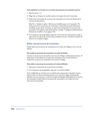Para establecer un vínculo con un archivo de secuencia de comandos externo:

                    1   Siga los pasos 1–3.
                    2   Haga clic en Aceptar sin escribir nada en el cuadro de texto Contenido.
                    3   Seleccione el marcador de secuencia de comandos en la vista de Diseño de la
                        ventana de documento.
                        Elija Ver > Ayudas visuales > Elementos invisibles para ver el marcador. No
                        olvide seleccionar secuencias de comandos en las preferencias de Elementos
                        invisibles ya que, de lo contrario, no aparecerá el marcador de secuencias de
                        comandos. Para obtener más información, consulte “Conﬁgurar preferencias de
                        Elementos invisibles” en la página 160.
                    4   En el inspector de propiedades, haga clic en el icono de carpeta para acceder y
                        seleccionar el archivo de secuencia de comandos externo o escriba el nombre de
                        archivo en el cuadro Origen.

                    Editar una secuencia de comandos
                    Puede editar una secuencia de comandos en un editor de código o en la vista de
                    Diseño.

                    Para editar la secuencia de comandos en la vista de Código:

                    Localice la secuencia de comandos en la vista de Código y edítela directamente. Al
                    seleccionar el marcador de secuencia de comandos en la vista de Diseño se
                    resaltará la secuencia de comandos en la vista de Código.

                    Para editar la secuencia de comandos en la vista de Diseño:

                    1   Seleccione el marcador de secuencia de comandos.
                    2   En el inspector de propiedades, haga clic en el botón Editar.
                    Si ha establecido un vínculo con un archivo de secuencia de comandos externo,
                    dicho archivo se abrirá automáticamente en la vista de Código, donde podrá
                    editarlo. En caso contrario, se abrirá el cuadro de diálogo Propiedades de secuencia
                    de comandos y podrá editar la secuencia de comandos en el cuadro de texto
                    Secuencia de comandos.




352   Capítulo 14
 