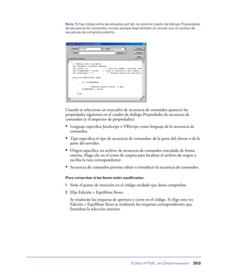 Nota: Si hay código entre las etiquetas script, se abrirá el cuadro de diálogo Propiedades
de secuencia de comandos, incluso aunque haya también un vínculo con un archivo de
secuencia de comandos externo.




Cuando se selecciona un marcador de secuencia de comandos aparecen las
propiedades siguientes en el cuadro de diálogo Propiedades de secuencia de
comandos (y el inspector de propiedades):
• Lenguaje especiﬁca JavaScript o VBScript como lenguaje de la secuencia de
    comandos.
• Tipo especiﬁca el tipo de secuencia de comandos: de la parte del cliente o de la
    parte del servidor.
• Origen especiﬁca un archivo de secuencia de comandos vinculado de forma
    externa. Haga clic en el icono de carpeta para localizar el archivo de origen o
    escriba la ruta correspondiente.
• Secuencia de comandos permite editar o introducir la secuencia de comandos.

Para comprobar si las llaves están equilibradas:

1   Sitúe el punto de inserción en el código anidado que desea comprobar.
2   Elija Edición > Equilibrar llaves.
    Se resaltarán las etiquetas de apertura y cierre en el código. Si elige otra vez
    Edición > Equilibrar llaves se resaltarán las etiquetas correspondientes que
    limitaban la selección anterior.




                                            Editar HTML en Dreamweaver               353
 