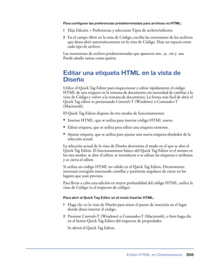 Para configurar las preferencias predeterminadas para archivos no HTML:

1   Elija Edición > Preferencias y seleccione Tipos de archivo/editores.
2   En el campo Abrir en la vista de Código, escriba las extensiones de los archivos
    que desea abrir automáticamente en la vista de Código. Deje un espacio entre
    cada tipo de archivo.
Las extensiones de archivo predeterminadas que aparecen son: .js, .txt y .asa.
Puede añadir tantas como quiera.


Editar una etiqueta HTML en la vista de
Diseño
Utilice el Quick Tag Editor para inspeccionar y editar rápidamente el código
HTML de una etiqueta en la ventana de documento sin necesidad de cambiar a la
vista de Código y volver a la ventana de documento. La forma más fácil de abrir el
Quick Tag editor es presionando Control+T (Windows) o Comando+T
(Macintosh).
El Quick Tag Editor dispone de tres modos de funcionamiento:
• Insertar HTML, que se utiliza para insertar código HTML nuevo.
• Editar etiqueta, que se utiliza para editar una etiqueta existente.
• Ajustar etiqueta, que se utiliza para ajustar una nueva etiqueta alrededor de la
    selección actual.
La selección actual de la vista de Diseño determina el modo en el que se abre el
Quick Tag Editor. El funcionamiento básico del Quick Tag Editor es el mismo en
los tres modos: se abre el editor, se introducen o se editan las etiquetas o atributos
y se cierra el editor.
Si utiliza un código HTML no válido en el Quick Tag Editor, Dreamweaver
intentará corregirlo insertando comillas y paréntesis angulares de cierre en los
lugares que sean precisos.
Para llevar a cabo una edición en mayor profundidad del código HTML, utilice la
vista de Código (o el inspector de código).

Para abrir el Quick Tag Editor en el modo Insertar HTML:

1   Haga clic en la vista de Diseño para situar el punto de inserción en el lugar
    donde desea insertar el código.
2   Presione Control+T (Windows) o Comando+T (Macintosh), o bien haga clic
    en el botón Quick Tag Editor del inspector de propiedades.
    Se abrirá el Quick Tag Editor.




                                          Editar HTML en Dreamweaver               355
 