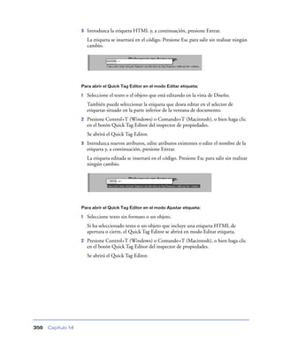 3   Introduzca la etiqueta HTML y, a continuación, presione Entrar.
                        La etiqueta se insertará en el código. Presione Esc para salir sin realizar ningún
                        cambio.




                    Para abrir el Quick Tag Editor en el modo Editar etiqueta:

                    1   Seleccione el texto o el objeto que está editando en la vista de Diseño.
                        También puede seleccionar la etiqueta que desea editar en el selector de
                        etiquetas situado en la parte inferior de la ventana de documento.
                    2   Presione Control+T (Windows) o Comando+T (Macintosh), o bien haga clic
                        en el botón Quick Tag Editor del inspector de propiedades.
                        Se abrirá el Quick Tag Editor.
                    3   Introduzca nuevos atributos, edite atributos existentes o edite el nombre de la
                        etiqueta y, a continuación, presione Entrar.
                        La etiqueta editada se insertará en el código. Presione Esc para salir sin realizar
                        ningún cambio.




                    Para abrir el Quick Tag Editor en el modo Ajustar etiqueta:

                    1   Seleccione texto sin formato o un objeto.
                        Si ha seleccionado texto o un objeto que incluye una etiqueta HTML de
                        apertura o cierre, el Quick Tag Editor se abrirá en modo Editar etiqueta.
                    2   Presione Control+T (Windows) o Comando+T (Macintosh), o bien haga clic
                        en el botón Quick Tag Editor del inspector de propiedades.
                        Se abrirá el Quick Tag Editor.




356   Capítulo 14
 