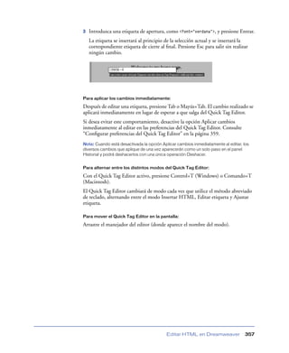 3   Introduzca una etiqueta de apertura, como <font="verdana">, y presione Entrar.
    La etiqueta se insertará al principio de la selección actual y se insertará la
    correspondiente etiqueta de cierre al ﬁnal. Presione Esc para salir sin realizar
    ningún cambio.




Para aplicar los cambios inmediatamente:

Después de editar una etiqueta, presione Tab o Mayús+Tab. El cambio realizado se
aplicará inmediatamente en lugar de esperar a que salga del Quick Tag Editor.
Si desea evitar este comportamiento, desactive la opción Aplicar cambios
inmediatamente al editar en las preferencias del Quick Tag Editor. Consulte
“Conﬁgurar preferencias del Quick Tag Editor” en la página 359.
Nota: Cuando está desactivada la opción Aplicar cambios inmediatamente al editar, los
diversos cambios que aplique de una vez aparecerán como un solo paso en el panel
Historial y podrá deshacerlos con una única operación Deshacer.


Para alternar entre los distintos modos del Quick Tag Editor:

Con el Quick Tag Editor activo, presione Control+T (Windows) o Comando+T
(Macintosh).
El Quick Tag Editor cambiará de modo cada vez que utilice el método abreviado
de teclado, alternando entre el modo Insertar HTML, Editar etiqueta y Ajustar
etiqueta.

Para mover el Quick Tag Editor en la pantalla:

Arrastre el manejador del editor (donde aparece el nombre del modo).




                                           Editar HTML en Dreamweaver              357
 