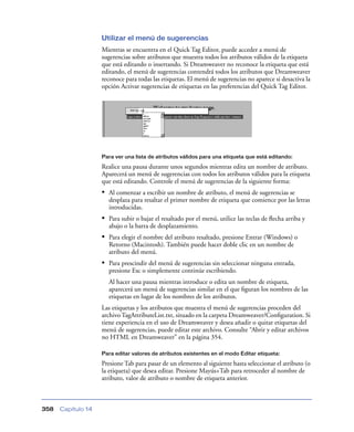 Utilizar el menú de sugerencias
                    Mientras se encuentra en el Quick Tag Editor, puede acceder a menú de
                    sugerencias sobre atributos que muestra todos los atributos válidos de la etiqueta
                    que está editando o insertando. Si Dreamweaver no reconoce la etiqueta que está
                    editando, el menú de sugerencias contendrá todos los atributos que Dreamweaver
                    reconoce para todas las etiquetas. El menú de sugerencias no aparece si desactiva la
                    opción Activar sugerencias de etiquetas en las preferencias del Quick Tag Editor.




                    Para ver una lista de atributos válidos para una etiqueta que está editando:

                    Realice una pausa durante unos segundos mientras edita un nombre de atributo.
                    Aparecerá un menú de sugerencias con todos los atributos válidos para la etiqueta
                    que está editando. Controle el menú de sugerencias de la siguiente forma:
                    • Al comenzar a escribir un nombre de atributo, el menú de sugerencias se
                      desplaza para resaltar el primer nombre de etiqueta que comience por las letras
                      introducidas.
                    • Para subir o bajar el resaltado por el menú, utilice las teclas de ﬂecha arriba y
                      abajo o la barra de desplazamiento.
                    • Para elegir el nombre del atributo resaltado, presione Entrar (Windows) o
                      Retorno (Macintosh). También puede hacer doble clic en un nombre de
                      atributo del menú.
                    • Para prescindir del menú de sugerencias sin seleccionar ninguna entrada,
                      presione Esc o simplemente continúe escribiendo.
                      Al hacer una pausa mientras introduce o edita un nombre de etiqueta,
                      aparecerá un menú de sugerencias similar en el que ﬁguran los nombres de las
                      etiquetas en lugar de los nombres de los atributos.
                    Las etiquetas y los atributos que muestra el menú de sugerencias proceden del
                    archivo TagAttributeList.txt, situado en la carpeta Dreamweaver/Conﬁguration. Si
                    tiene experiencia en el uso de Dreamweaver y desea añadir o quitar etiquetas del
                    menú de sugerencias, puede editar este archivo. Consulte “Abrir y editar archivos
                    no HTML en Dreamweaver” en la página 354.

                    Para editar valores de atributos existentes en el modo Editar etiqueta:

                    Presione Tab para pasar de un elemento al siguiente hasta seleccionar el atributo (o
                    la etiqueta) que desea editar. Presione Mayús+Tab para retroceder al nombre de
                    atributo, valor de atributo o nombre de etiqueta anterior.



358   Capítulo 14
 