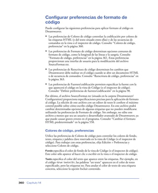 Configurar preferencias de formato de
                    código
                    Puede conﬁgurar las siguientes preferencias para aplicar formato al código en
                    Dreamweaver.
                    • Las preferencias de Colores de código controlan la codiﬁcación por colores de
                       las etiquetas HTML (y del texto situado entre ellas) y de las secuencias de
                       comandos en la vista o el inspector de código. Consulte “Colores de código,
                       preferencias” en la página 360.
                    • Las preferencias de Formato de código determinan opciones comunes de
                       formato de código, como la longitud de las líneas y la sangría. Consulte
                       “Formato de código, preferencias” en la página 361. Estas preferencias
                       proporcionan una interfaz de usuario para la modiﬁcación del archivo
                       SourceFormat.txt.
                    • Las preferencias de Reescritura de código determinan los cambios que
                       Dreamweaver debe realizar en el código cuando se abre un documento HTML
                       o de secuencia de comandos. Consulte “Reescritura de código, preferencias” en
                       la página 363.
                    • Las preferencias de Fuentes/codiﬁcación permiten especiﬁcar la fuente con la
                       que aparecerá el código en la vista de Código (o el inspector de código).
                       Consulte “Deﬁnir preferencias de fuentes/codiﬁcación” en la página 90.
                    Por último, el archivo SourceFormat.txt (situado en la carpeta Dreamweaver/
                    Conﬁguration) proporciona especiﬁcaciones precisas para la aplicación de formato
                    al código. La edición de este archivo con un editor de texto le conﬁere el máximo
                    control posible sobre cómo escribe código Dreamweaver. En este archivo podrá
                    cambiar determinadas opciones de algunas etiquetas que no pueden modiﬁcarse
                    utilizando las preferencias de Formato de código. Sin embargo, no edite este
                    archivo a menos que sea un usuario o desarrollador avanzado de Dreamweaver, ya
                    que puede causar graves errores en el programa. Consulte “Cambiar el formato
                    HTML predeterminado” en la página 558.

                    Colores de código, preferencias
                    Utilice las preferencias de Colores de código para controlar los colores de fondo,
                    texto, etiqueta y palabra clave reservada en la vista de Código (o el inspector de
                    código). Para trabajar con estas preferencias, elija Edición > Preferencias y
                    seleccione Colores de código.
                    Fondo especiﬁca el color de fondo de la vista de Código (o el inspector de código).
                    Este color sólo aparece al hacer clic o escribir en la vista o el inspector de código.
                    Texto especiﬁca  el color del texto que aparece entre las etiquetas. Por ejemplo, en
                    el código <b>un texto</b>, las palabras “un texto” aparecen en el color de texto
                    especiﬁcado, pero las etiquetas no. Para anular el color de texto de una etiqueta
                    concreta, seleccione la opción Incluir contenido.



360   Capítulo 14
 
